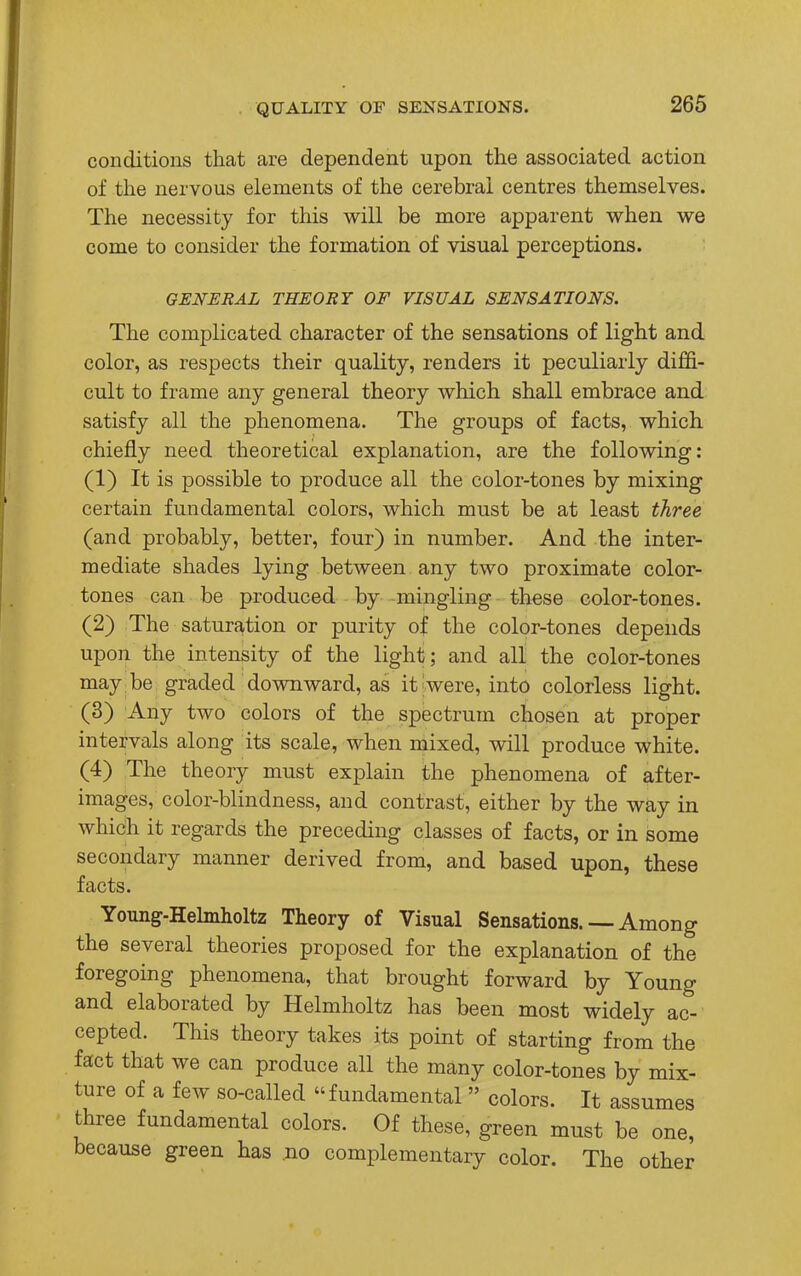 conditions that are dependent upon the associated action of the nervous elements of the cerebral centres themselves. The necessity for this will be more apparent when we come to consider the formation of visual perceptions. GENERAL THEORY OF VISUAL SENSATIONS. The complicated character of the sensations of light and color, as respects their quality, renders it peculiarly diffi- cult to frame any general theory which shall embrace and satisfy all the phenomena. The groups of facts, which chiefly need theoretical explanation, are the following: (1) It is possible to produce all the color-tones by mixing certain fundamental colors, which must be at least three (and probably, better, four) in number. And the inter- mediate shades lying between any two proximate color- tones can be produced by mingling these color-tones. (2) The saturation or purity of the color-tones depends upon the intensity of the light; and all the color-tones may be graded downward, as it;were, into colorless light. (3) Any two colors of the spectrum chosen at proper intervals along its scale, when mixed, will produce white. (4) The theory must explain the phenomena of after- images, color-blindness, and contrast, either by the way in which it regards the preceding classes of facts, or in some secondary manner derived from, and based upon, these facts. Young-Helmholtz Theory of Visual Sensations. — Among the several theories proposed for the explanation of the foregoing phenomena, that brought forward by Young and elaborated by Helmholtz has been most widely ac- cepted. This theory takes its point of starting from the fact that we can produce all the many color-tones by mix- ture of a few so-called fundamental  colors. It assumes three fundamental colors. Of these, green must be one, because green has no complementary color. The other