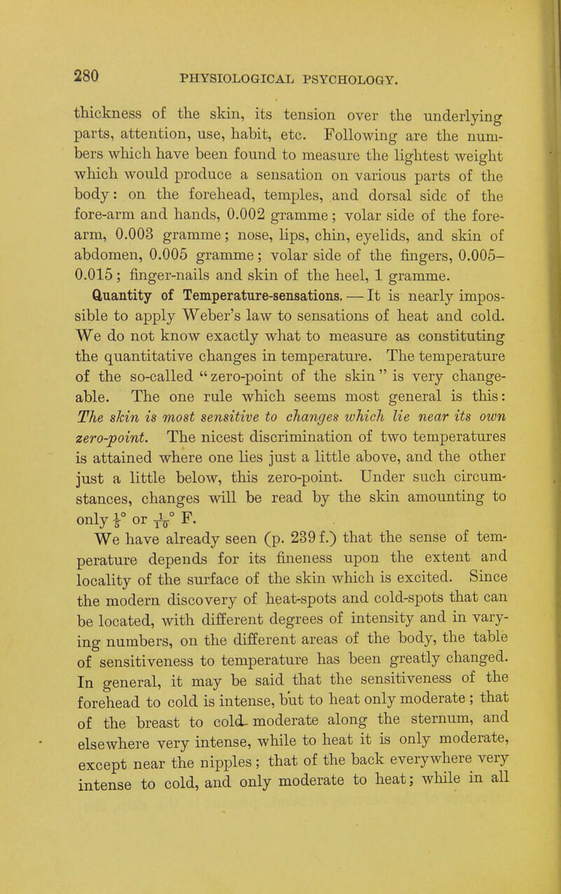 thickness of the skin, its tension over the underlying parts, attention, use, habit, etc. Following are the num- bers which have been found to measure the lightest weight which would produce a sensation on various parts of the body: on the forehead, temples, and dorsal side of the fore-arm and hands, 0.002 gramme; volar side of the fore- arm, 0.003 gramme; nose, lips, chin, eyelids, and skin of abdomen, 0.005 gramme; volar side of the fingers, 0.005- 0.015; finger-nails and skin of the heel, 1 gramme. Quantity of Temperature-sensations. — It is nearly impos- sible to apply Weber's law to sensations of heat and cold. We do not know exactly what to measure as constituting the quantitative changes in temperature. The temperature of the so-called  zero-point of the skin  is very change- able. The one rule which seems most general is this: The skin is most sensitive to changes which lie near its own zero-point. The nicest discrimination of two temperatures is attained where one lies just a little above, and the other just a little below, this zero-point. Under such circum- stances, changes will be read by the skin amounting to only i° or A° F. We have already seen (p. 239 f.) that the sense of tem- perature depends for its fineness upon the extent and locality of the surface of the skin which is excited. Since the modern discovery of heat-spots and cold-spots that can be located, with different degrees of intensity and in vary- ing numbers, on the different areas of the body, the table of sensitiveness to temperature has been greatly changed. In general, it may be said that the sensitiveness of the forehead to cold is intense, but to heat only moderate ; that of the breast to cold-moderate along the sternum, and elsewhere very intense, while to heat it is only moderate, except near the nipples ; that of the back everywhere very intense to cold, and only moderate to heat; while in all