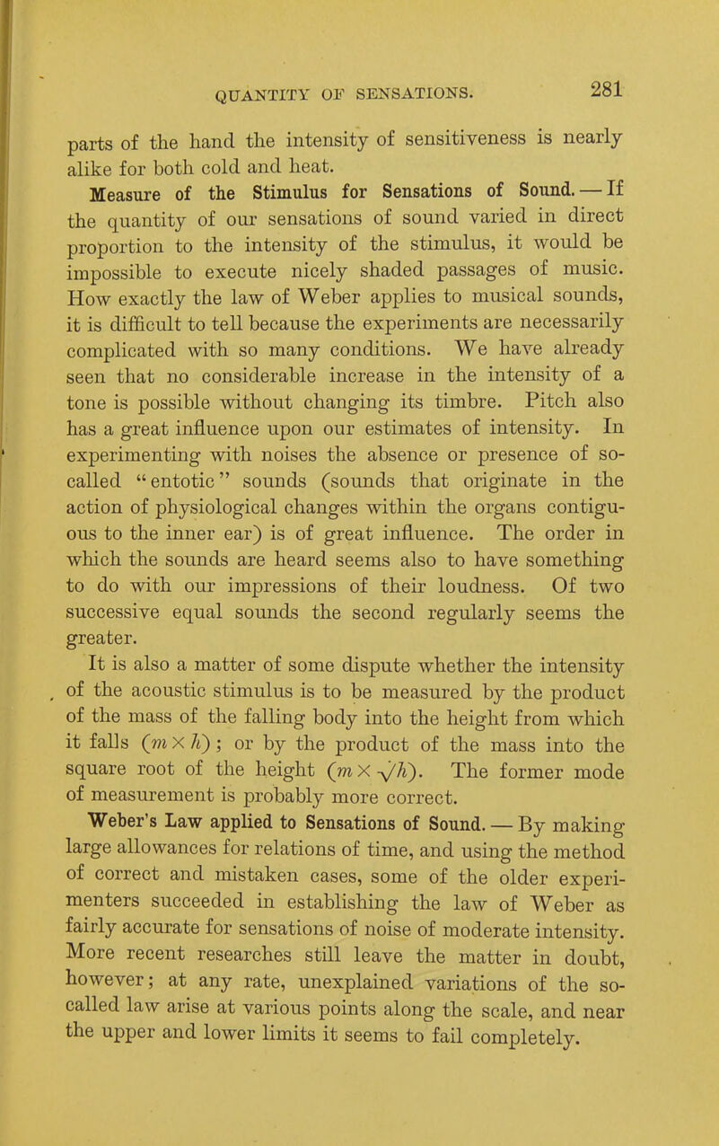parts of the hand the intensity of sensitiveness is nearly alike for both cold and heat. Measure of the Stimulus for Sensations of Sound. — If the quantity of our sensations of sound varied in direct proportion to the intensity of the stimulus, it would be impossible to execute nicely shaded passages of music. How exactly the law of Weber applies to musical sounds, it is difficult to tell because the experiments are necessarily complicated with so many conditions. We have already seen that no considerable increase in the intensity of a tone is possible without changing its timbre. Pitch also has a great influence upon our estimates of intensity. In experimenting with noises the absence or presence of so- called  entotic sounds (sounds that originate in the action of physiological changes within the organs contigu- ous to the inner ear) is of great influence. The order in which the sounds are heard seems also to have something to do with our impressions of their loudness. Of two successive equal sounds the second regularly seems the greater. It is also a matter of some dispute whether the intensity of the acoustic stimulus is to be measured by the product of the mass of the falling body into the height from which it falls (m X li) ; or by the product of the mass into the square root of the height (mX^/K). The former mode of measurement is probably more correct. Weber's Law applied to Sensations of Sound. — By making large allowances for relations of time, and using the method of correct and mistaken cases, some of the older experi- menters succeeded in establishing the law of Weber as fairly accurate for sensations of noise of moderate intensity. More recent researches still leave the matter in doubt, however; at any rate, unexplained variations of the so- called law arise at various points along the scale, and near the upper and lower limits it seems to fail completely.