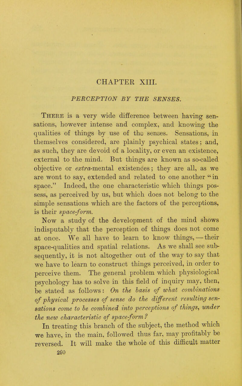 CHAPTER XIII. PERCEPTION BY THE SENSES. There is a very wide difference between having sen- sations, however intense and complex, and knowing the qualities of things by use of the senses. Sensations, in themselves considered, are plainly psychical states; and, as such, they are devoid of a locality, or even an existence, external to the mind. But things are known as so-called objective or ezira-mental existences; they are all, as we are wont to say, extended and related to one another in space. Indeed, the one characteristic which things pos- sess, as perceived by us, but which does not belong to the simple sensations which are the factors of the perceptions, is their space-form. Now a study of the development of the mind shows indisputably that the perception of things does not come at once. We all have to learn to know tilings, — their space-qualities and spatial relations. As we shall see sub- sequently, it is not altogether out of the way to say that we have to learn to construct things perceived, in order to perceive them. The general problem which physiological psychology has to solve in this field of inquiry may, then, be stated as follows: On the basis of what combinations of physical processes of sense do the different resulting sen- sations come to be combined into perceptions of things, under the new characteristic of space-form? In treating this branch of the subject, the method which we have, in the main, followed thus far, may profitably be reversed. It will make the whole of this difficult matter