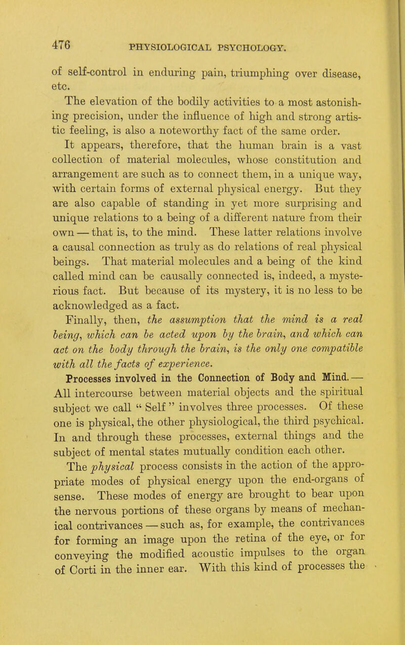 of self-control in enduring pain, triumphing over disease, etc. The elevation of the bodily activities to a most astonish- ing precision, under the influence of high and strong artis- tic feeling, is also a noteworthy fact of the same order. It appears, therefore, that the human brain is a vast collection of material molecules, whose constitution and arrangement are such as to connect them, in a unique way, with certain forms of external physical energy. But they are also capable of standing in yet more surprising and unique relations to a being of a different nature from their own — that is, to the mind. These latter relations involve a causal connection as truly as do relations of real physical beings. That material molecules and a being of the kind called mind can be causally connected is, indeed, a myste- rious fact. But because of its mystery, it is no less to be acknowledged as a fact. Finally, then, the assumption that the mind is a real being, which can be acted upon by the brain, and which can act on the body through the brain, is the only one compatible with all the facts of experience. Processes involved in the Connection of Body and Mind.— All intercourse between material objects and the spiritual subject we call  Self  involves three processes. Of these one is physical, the other physiological, the third psychical. In and through these processes, external things and the subject of mental states mutually condition each other. The physical process consists in the action of the appro- priate modes of physical energy upon the end-organs of sense. These modes of energy are brought to bear upon the nervous portions of these organs by means of mechan- ical contrivances — such as, for example, the contrivances for forming an image upon the retina of the eye, or for conveying the modified acoustic impulses to the organ of Corti in the inner ear. With this kind of processes the