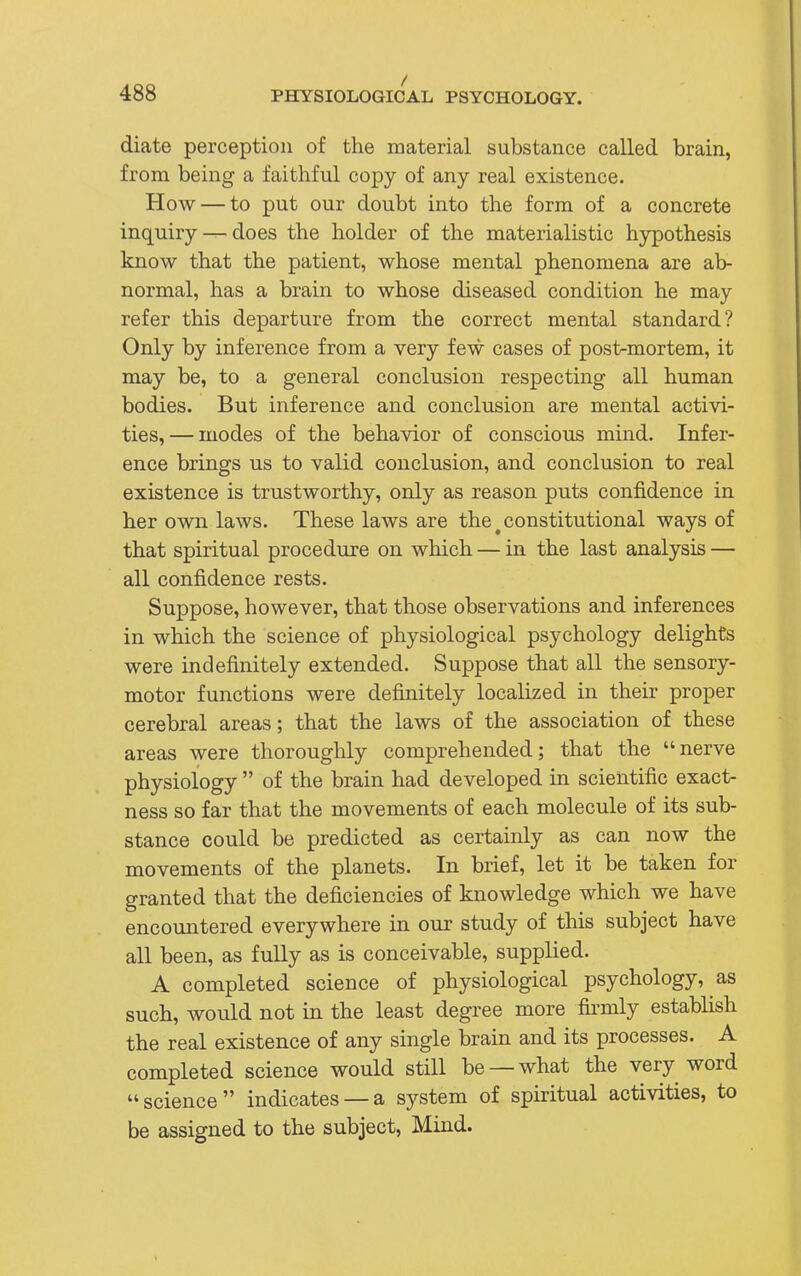 / diate perception of the material substance called brain, from being a faithful copy of any real existence. How — to put our doubt into the form of a concrete inquiry —does the holder of the materialistic hypothesis know that the patient, whose mental phenomena are ab- normal, has a brain to whose diseased condition he may refer this departure from the correct mental standard? Only by inference from a very few cases of post-mortem, it may be, to a general conclusion respecting all human bodies. But inference and conclusion are mental activi- ties, — modes of the behavior of conscious mind. Infer- ence brings us to valid conclusion, and conclusion to real existence is trustworthy, only as reason puts confidence in her own laws. These laws are the # constitutional ways of that spiritual procedure on which — in the last analysis — all confidence rests. Suppose, however, that those observations and inferences in which the science of physiological psychology delights were indefinitely extended. Suppose that all the sensory- motor functions were definitely localized in their proper cerebral areas; that the laws of the association of these areas were thoroughly comprehended; that the nerve physiology  of the brain had developed in scientific exact- ness so far that the movements of each molecule of its sub- stance could be predicted as certainly as can now the movements of the planets. In brief, let it be taken for granted that the deficiencies of knowledge which we have encountered everywhere in our study of this subject have all been, as fully as is conceivable, supplied. A completed science of physiological psychology, as such, would not in the least degree more firmly establish the real existence of any single brain and its processes. A completed science would still be —what the very word science indicates —a system of spiritual activities, to be assigned to the subject, Mind.