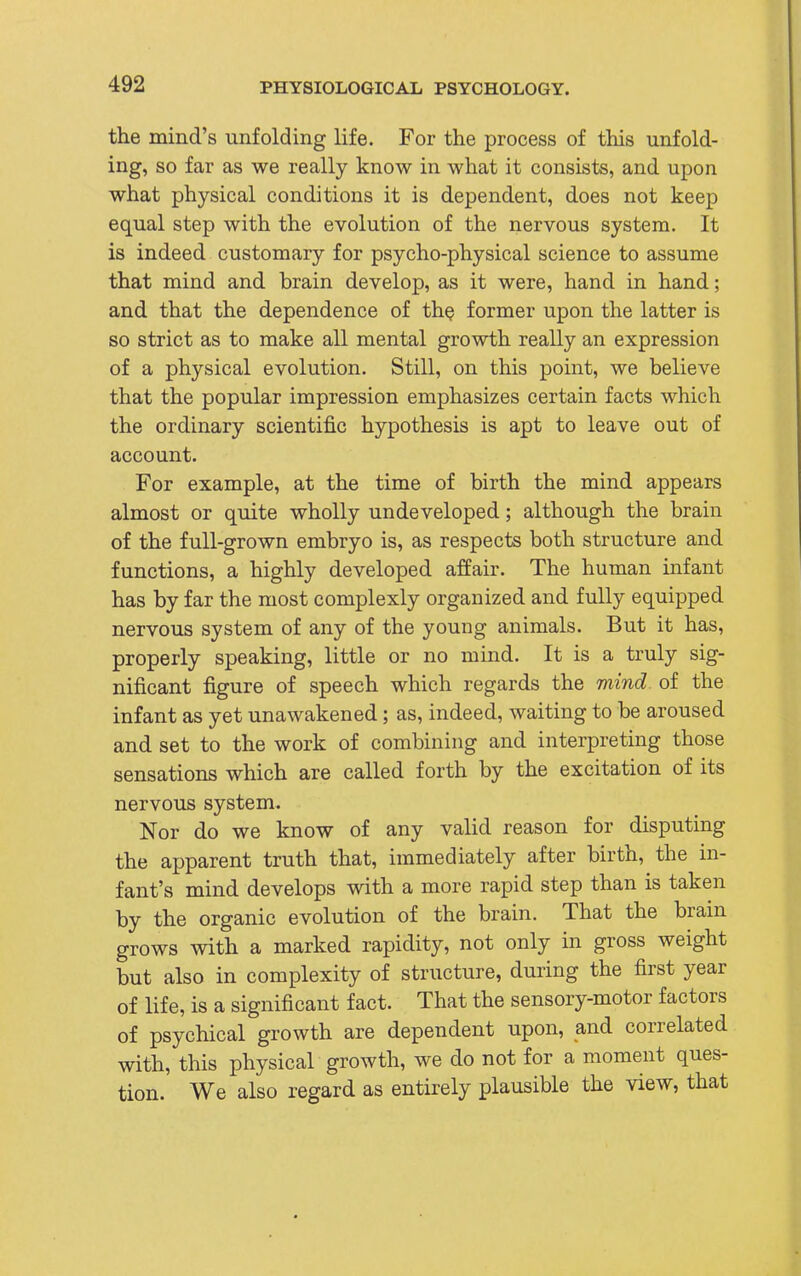 the mind's unfolding life. For the process of this unfold- ing, so far as we really know in what it consists, and upon what physical conditions it is dependent, does not keep equal step with the evolution of the nervous system. It is indeed customary for psycho-physical science to assume that mind and brain develop, as it were, hand in hand; and that the dependence of the former upon the latter is so strict as to make all mental growth really an expression of a physical evolution. Still, on this point, we believe that the popular impression emphasizes certain facts which the ordinary scientific hypothesis is apt to leave out of account. For example, at the time of birth the mind appears almost or quite wholly undeveloped; although the brain of the full-grown embryo is, as respects both structure and functions, a highly developed affair. The human infant has by far the most complexly organized and fully equipped nervous system of any of the young animals. But it has, properly speaking, little or no mind. It is a truly sig- nificant figure of speech which regards the mind of the infant as yet unawakened; as, indeed, waiting to be aroused and set to the work of combining and interpreting those sensations which are called forth by the excitation of its nervous system. Nor do we know of any valid reason for disputing the apparent truth that, immediately after birth, the in- fant's mind develops with a more rapid step than is taken by the organic evolution of the brain. That the brain grows with a marked rapidity, not only in gross weight but also in complexity of structure, during the first year of life, is a significant fact. That the sensory-motor factors of psychical growth are dependent upon, and correlated with, this physical growth, we do not for a moment ques- tion. We also regard as entirely plausible the view, that