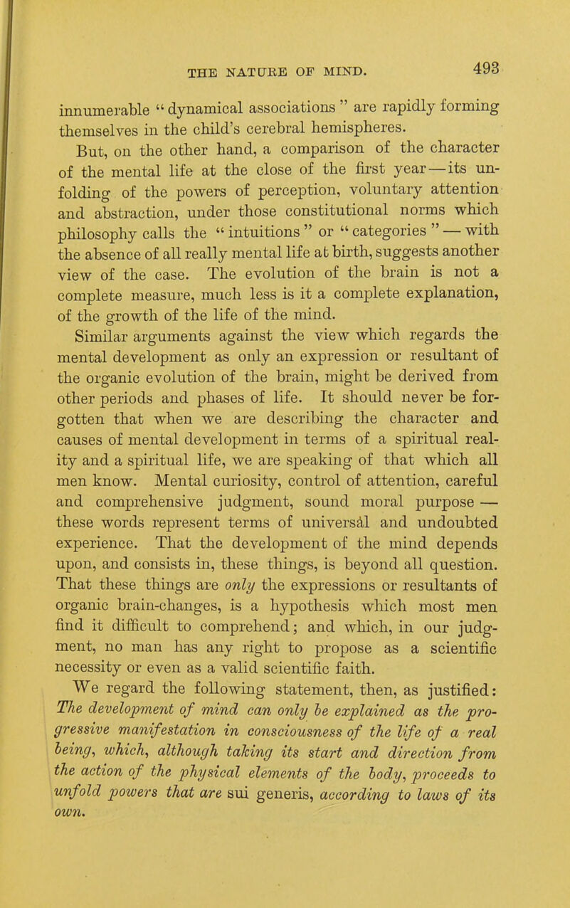 innumerable  dynamical associations  are rapidly forming themselves in the child's cerebral hemispheres. But, on the other hand, a comparison of the character of the mental life at the close of the first year—its un- folding of the powers of perception, voluntary attention and abstraction, under those constitutional norms which philosophy calls the  intuitions  or  categories  — with the absence of all really mental life at birth, suggests another view of the case. The evolution of the brain is not a complete measure, much less is it a complete explanation, of the growth of the life of the mind. Similar arguments against the view which regards the mental development as only an expression or resultant of the organic evolution of the brain, might be derived from other periods and phases of life. It should never be for- gotten that when we are describing the character and causes of mental development in terms of a spiritual real- ity and a spiritual life, we are speaking of that which all men know. Mental curiosity, control of attention, careful and comprehensive judgment, sound moral purpose — these words represent terms of universal and undoubted experience. That the development of the mind depends upon, and consists in, these things, is beyond all question. That these things are only the expressions or resultants of organic brain-changes, is a hypothesis which most men find it difficult to comprehend; and which, in our judg- ment, no man has any right to propose as a scientific necessity or even as a valid scientific faith. We regard the following statement, then, as justified: The development of mind can only be explained as the pro- gressive manifestation in consciousness of the life of a real being, which, although taking its start and direction from the action of the physical elements of the body, proceeds to unfold powers that are sui generis, according to laws of its own.