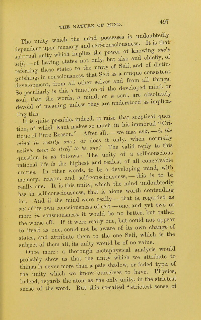 THE NATURE OF MIND. The unity which the mind possesses is indent /pen W and ^™?Z2s ^ T « SrSrSST^ -d chiW of ::f;-;f LeLtes to «rlsS — guishing, in consciousness, that belt as a uniq gui&umg, selves and from all things. SS: ^S the ,oul that the words, a mind, or a sonl, are absolutely devoid o^ meaning unless they are understood as implica- Tt s quite possible, indeed, to raise that sceptica ques- tion of which Kant makes so much m his immortal «Cn- t que of Pure Reason. After all,-we may ask,-, the 2d in reality one; or does it only, when norma ly live, - to itself to he one? The valid reply to this question is as follows: The unity of a self-conscious rational life is the highest and realest of all conceivable unities. In other words, to be a developing mind, with memory, reason, and self-consciousness,- this is to be really one. It is this unity, which the mind undoubtedly has in self-consciousness, that is alone worth contending for And if the mind were really - that is, regarded as out of its own consciousness of self-one, and yet two or more in consciousness, it would be no better, but rather the worse off. If it were really one, but could not appear to itself as one, could not be aware of its own change of states, and attribute them to the one Self, which is the subject of them all, its unity would be of no value. Once more: a thorough metaphysical analysis would probably show us that the unity which we attribute to things is never more than a pale shadow, or faded type, of the unity which we know ourselves to have. Physics, indeed, regards the atom as the only unity, in the strictest sense of the word. But this so-called  strictest sense of