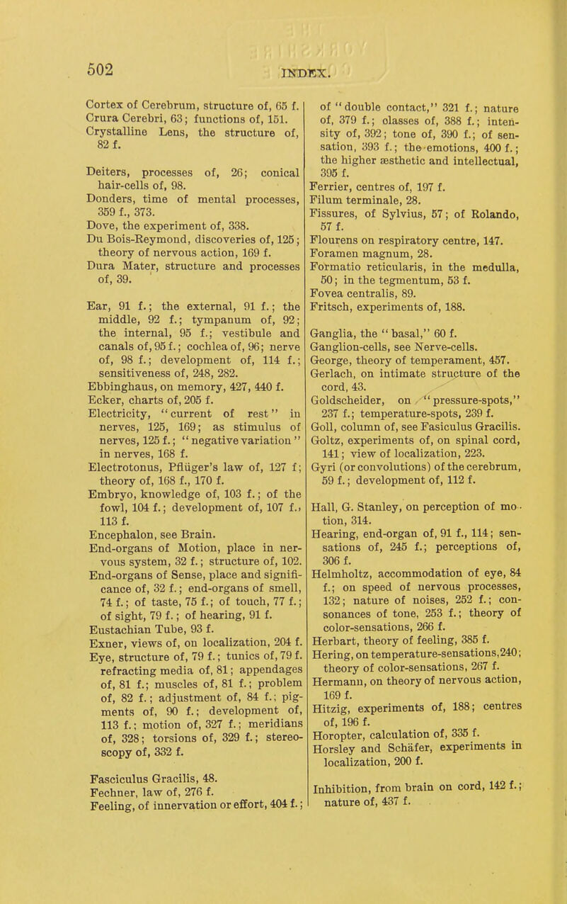 Cortex of Cerebrum, structure of, 65 f. Crura Cerebri, 63; functions of, 151. Crystalline Lens, the structure of, 82 f. Deiters, processes of, 26; conical hair-cells of, 98. Donders, time of mental processes, 359 f., 373. Dove, the experiment of, 338. Du Bois-Reymond, discoveries of, 125; theory of nervous action, 169 f. Dura Mater, structure and processes of, 39. Ear, 91 f.; the external, 91 f.; the middle, 92 f.; tympanum of, 92; the internal, 95 f.; vestibule and canals of, 95 f.; cochlea of, 96; nerve of, 98 f.; development of, 114 f.; sensitiveness of, 248, 282. Ebbinghaus, on memory, 427, 440 f. Ecker, charts of, 205 f. Electricity, current of rest in nerves, 125, 169; as stimulus of nerves, 125 f.;  negative variation  in nerves, 168 f. Electrotonus, Pfliiger's law of, 127 f; theory of, 168 f., 170 f. Embryo, knowledge of, 103 f.; of the fowl, 104 f.; development of, 107 f.. 113 f. Encephalon, see Brain. End-organs of Motion, place in ner- vous system, 32 f.; structure of, 102. End-organs of Sense, place and signifi- cance of, 32 f.; end-organs of smell, 74 f.; of taste, 75 f.; of touch, 77 f.; of sight, 79 f.; of hearing, 91 f. Eustachian Tube, 93 f. Exner, views of, on localization, 204 f. Eye, structure of, 79 f.; tunics of, 79 f. refracting media of, 81; appendages of, 81 f.; muscles of, 81 f.; problem of, 82 f.; adjustment of, 84 f.; pig- ments of, 90 f.; development of, 113 f.; motion of, 327 f.; meridians of, 328; torsions of, 329 f.; stereo- scopy of, 332 f. Fasciculus Gracilis, 48. Fechner, law of, 276 f. Feeling, of innervation or effort, 404 f.; of double contact, 321 f.; nature of, 379 f.; olasses of, 388 f.; inten- sity of, 392; tone of, 390 f.; of sen- sation, 393 f.; the emotions, 400 f.; the higher aesthetic and intellectual, 395 f. Ferrier, centres of, 197 f. Filum terminale, 28. Fissures, of Sylvius, 57; of Rolando, 57 f. Flourens on respiratory centre, 147. Foramen magnum, 28. Formatio reticularis, in the medulla, 50; in the tegmentum, 53 f. Fovea centralis, 89. Fritsch, experiments of, 188. Ganglia, the  basal, 60 f. Ganglion-cells, see Nerve-cells. George, theory of temperament, 457. Gerlach, on intimate structure of the cord, 43. Goldscheider, on pressure-spots, 237 f.; temperature-spots, 239 f. Goll, column of, see Fasiculus Gracilis. Goltz, experiments of, on spinal cord, 141; view of localization, 223. Gyri (or convolutions) of the cerebrum, 59 f.; development of, 112 f. Hall, G. Stanley, on perception of mo - tion, 314. Hearing, end-organ of, 91 f., 114; sen- sations of, 245 f.; perceptions of, 306 f. Helmholtz, accommodation of eye, 84 f.; on speed of nervous processes, 132; nature of noises, 252 f.; con- sonances of tone, 253 f.; theory of color-sensations, 266 f. Herbart, theory of feeling, 385 f. Hering, on temperature-sensations,240; theory of color-sensations, 267 f. Hermann, on theory of nervous action, 169 f. Hitzig, experiments of, 188; centres of, 196 f. Horopter, calculation of, 335 f. Horsley and Schafer, experiments in localization, 200 f. Inhibition, from brain on cord, 142 f. ; nature of, 437 f.