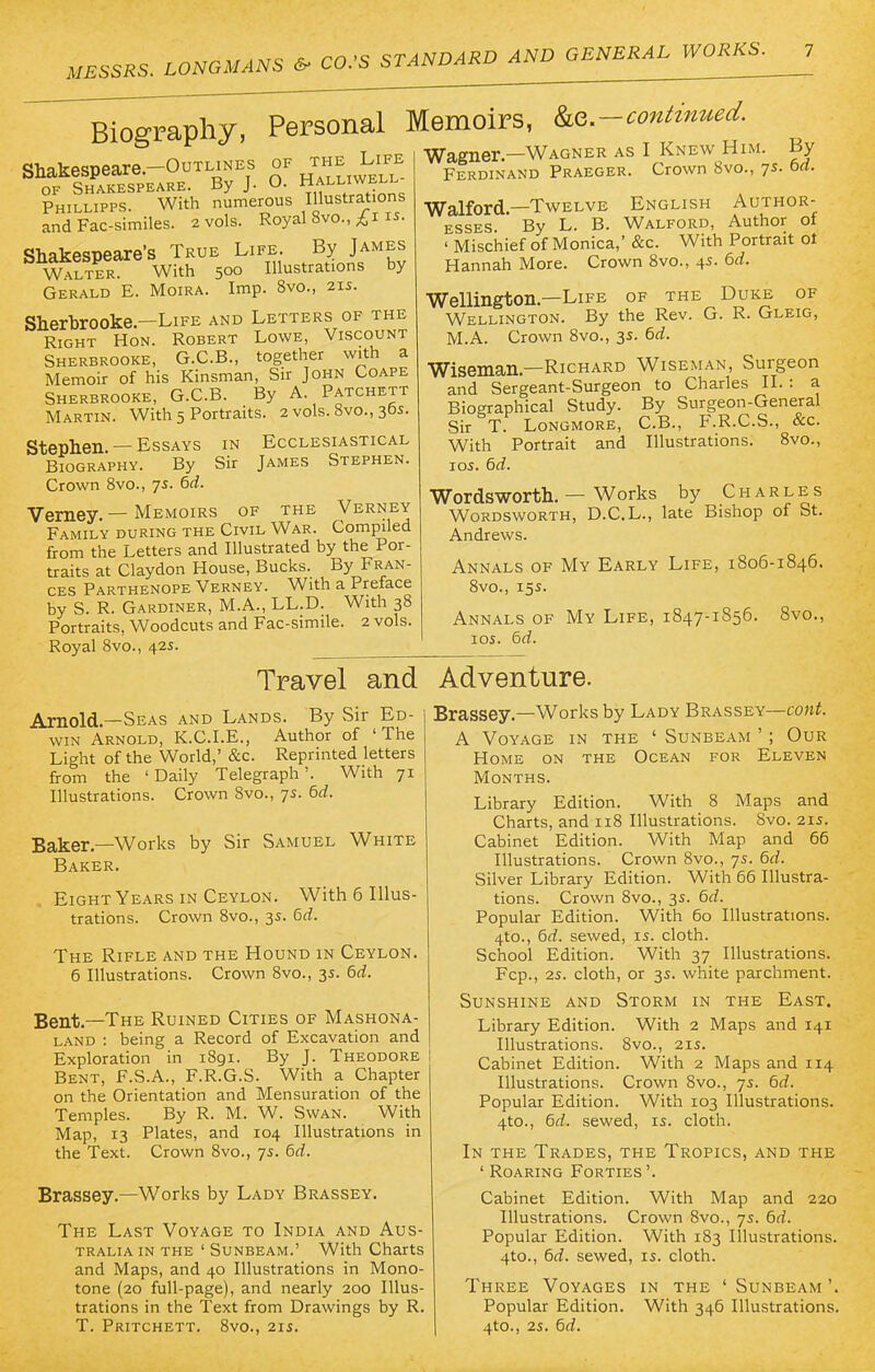 Biography, Personal Memoirs, ^.-continued. ° T- ttt « \x7a/iwpt? as T Knew Hi Shakespeare.-OuTLiNEs of the Life of Shakespeare. By J. O. Halwell Phillipps. With numerous lustrations and Fac-similes. 2 vols. Royal 8vo., £1 is. Shakespeare's True Life. By James Walter. With 500 Illustrations by Gerald E. Moira. Imp. 8vo., 21s. Sherbrooke—Life and Letters of the Right Hon. Robert Lowe, Viscount Sherbrooke, G.C.B., together with a Memoir of his Kinsman, Sir John Coape Sherbrooke, G.C.B. By A. Patchett Martin. With 5 Portraits. 2 vols. 8vo., 30s. Stephen. — Essays in Ecclesiastical Biography. By Sir James Stephen. Crown 8vo., 7s. 6d. Verney. — Memoirs of the Verney Family during the Civil War. Compiled from the Letters and Illustrated by the Por- traits at Claydon House, Bucks. By Fran- ces Parthenope Verney. With a Preface by S. R. Gardiner, M.A., LL.D. With 38 Portraits, Woodcuts and Fac-simile. 2 vols. Royal 8vo., 42s. Wagner.—Wagner as I Knew Him. By Ferdinand Praeger. Crown 8vo., 7s. bd. Walford.—Twelve English Author- esses. By L. B. Walford, Author of ' Mischief of Monica,' &c. With Portrait ol Hannah More. Crown 8vo., 4s. bd. Wellington—Life of the Duke of Wellington. By the Rev. G. R. Gleig, M.A. Crown 8vo., 3s. 6d. Wiseman—Richard Wiseman, Surgeon and Sergeant-Surgeon to Charles II. : a Biographical Study. By Surgeon-General Sir T. Longmore, C.B., F.R.C.S., &c. With Portrait and Illustrations. 8vo., 10s. bd. Wordsworth. — Works by Charles Wordsworth, D.C.L., late Bishop of St. Andrews. Annals of My Early Life, 1806-1846. 8vo., 15s. Annals of My Life, 1847-1856. 8vo., 105. bd. Travel and Adventure. Arnold—Seas and Lands. By Sir Ed- win Arnold, K.C.I.E., Author of 'The Light of the World,' &c. Reprinted letters from the 'Daily Telegraph'. With 71 Illustrations. Crown 8vo., 7s. 6d. Baker—Works by Sir Samuel White Baker. Eight Years in Ceylon. With 6 Illus- trations. Crown 8vo., 3s. bd. The Rifle and the Hound in Ceylon. 6 Illustrations. Crown 8vo., 3s. 6d. Bent—The Ruined Cities of Mashona- land : being a Record of Excavation and Exploration in 1891. By J. Theodore Bent, F.S.A., F.R.G.S. With a Chapter on the Orientation and Mensuration of the Temples. By R. M. W. Swan. With Map, 13 Plates, and 104 Illustrations in the Text. Crown 8vo., 7s. 6d. Brassey.—Works by Lady Brassey. The Last Voyage to India and Aus- tralia in the ' Sunbeam.' With Charts and Maps, and 40 Illustrations in Mono- tone (20 full-page), and nearly 200 Illus- trations in the Text from Drawings by R. T. Pritchett. 8vo., 21s. Brassey.—Works by Lady Brassey—cont. A Voyage in the ' Sunbeam ' ; Our Home on the Ocean for Eleven Months. Library Edition. With 8 Maps and Charts, and 118 Illustrations. 8vo. 215. Cabinet Edition. With Map and 66 Illustrations. Crown 8vo., 7s. bd. Silver Library Edition. With 66 Illustra- tions. Crown 8vo., 3s. bd. Popular Edition. With 60 Illustrations. 4to., 6d. sewed, is. cloth. School Edition. With 37 Illustrations. Fcp., 2s. cloth, or 3s. white parchment. Sunshine and Storm in the East. Library Edition. With 2 Maps and 141 Illustrations. 8vo., 21s. Cabinet Edition. With 2 Maps and 114 Illustrations. Crown 8vo., 7s. 6d. Popular Edition. With 103 Illustrations. 4to., bd. sewed, is. cloth. In the Trades, the Tropics, and the ' Roaring Forties '. Cabinet Edition. With Map and 220 Illustrations. Crown 8vo., 7s. 6d. Popular Edition. With 183 Illustrations. 4to., 6d. sewed, is. cloth. Three Voyages in the ' Sunbeam '. Popular Edition. With 346 Illustrations. 4to., 2s. bd.