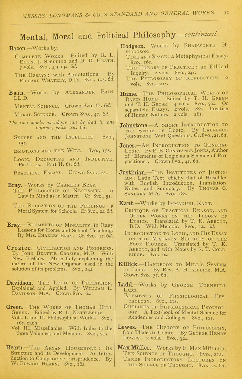 Mental, Moral and Polit Bacon.—Works by. Complete Works. Edited by R. L. Ellis, J. Spedding and D. D. Heath. 7 vols. 8vo., £3 13s. 6ff. The Essays : with Annotations. By Richard Whately, D.D. 8vo., ios. 6d. Bain.—Works by Alexander Bain, LL.D. Mental Science. Crown 8vo. 6s. 6d. Moral Science. Crown 8vo., 45. 6d. The two works as above can be had in one volume, price 10s. 6d. Senses and the Intellect. 8vo., Emotions and the Will. 8vo., 15s. Logic, Deductive and Inductive. Part I. 45. Part II. 6s. 6d.' Practical Essays. Crown 8vo., 2s. Bray.—Works by Charles Bray. The Philosophy of Necessity : or Law in Mind as in Matter. Cr. 8vo., 5s. The Education of the Feelings : a Moral System for Schools. Cr 8vo., 25.6d. Bray.—Elements of Morality, in Easy Lessons for Home and School Teaching. By Mrs. Charles Bray. Cr. 8vo., is. 6d. Crozier.—Civilisation and Progress. By John Beattie Crozier, M.D. With New Preface. More fully explaining the nature of the New Organon used in the solution of its problems. 8vo., 14s. Davidson.—The Logic of Definition, Explained and Applied. By William L. Davidson, M.A. Crown 8vo., 6s. Green.—The Works of Thomas Hill Green. Edited by R. L. Nettleship. Vols. I. and II. Philosophical Works. 8vo., 16s. each. Vol. III. Miscellanies. With Index to the three Volumes, and Memoir. 8vo., 21s. Hearn.—The Aryan Household : its Structure and its Development. An Intro- duction to Comparative Jurisprudence. By W. Edward Hearn. 8vo., 16s. sal Philosophy—continued. Hodgson.—Works by Shadworth H. Hodgson. Time and Space : a Metaphysical Essay. 8vo., 16s. The Theory of Practice : an Ethical Inquiry. 2 vols. 8vo., 24s. The Philosophy of Reflection. 2 vols. 8vo., 21s. Hume.—The Philosophical Works of David Hume. Edited by T. H. Green and T. H. Grose. 4 vols. 8vo., 56s. Or separately, Essays. 2 vols. 28s. Treatise of Human Nature. 2 vols. 28s. Johnstone.—A Short Introduction to the Study of Logic. By Laurence Johnstone. With Questions. Cr. 8vo.,2s. 6d. Jones.—An Introduction to General Logic. By E. E. Constance Jones, Author of ' Elements of Logic as a Science of Pro- positions '. Crown 8vo., 4s. 6d. Justinian.—The Institutes of Justin- ian : Latin Text, chiefly that of Huschke, with English Introduction, Translation, Notes, and Summary. By Thomas C. Sandars, M.A. 8vo., 18s. Kant.—Works by Immanuel Kant. Critique of Practical Reason, and Other Works on the Theory of Ethics. Translated by T. K. Abbott, B.D. With Memoir. 8vo., 12s. 6d. Introduction to Logic, and His Essay on the Mistaken Subtilty of the Four Figures. Translated by T. K. Abbott, and with Notes by S. T. Cole- ridge. 8vo., 6s. Killick.—Handbook to Mill's System of Logic. By Rev. A. H. Killick, M.A. Crown 8vo., 3s. 6d. Ladd.—Works by George Turnbull Ladd. Elements of Physiological Psy- chology. 8vo., 21s. Outlines of Physiolggical Psychol- ogy. A Text-book of Mental Science for Academies and Colleges. 8vo., 12s. Lewes.—The History of Philosophy, from Thales to Comte. By George Henry Lewes. 2 vols. 8vo., 32s. Max Miiller—Works by F. Max Muller. The Science of Thought. 8vo., 21s. Three Introductory Lectures on the Science of Thought. 8vo., 2s. 6d.