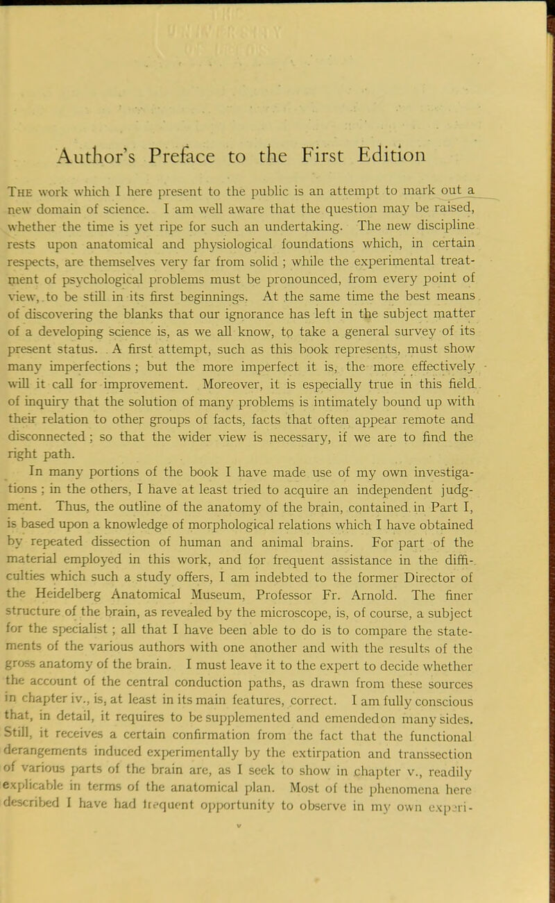 The work which I here present to the public is an attempt to mark outja^ new domain of science. I am well aware that the question may be raised, whether the time is yet ripe for such an undertaking. The new discipline rests upon anatomical and physiological foundations which, in certain respects, are themselves very far from solid ; while the experimental treat- ment of psychological problems must be pronounced, from every point of view, to be still in its first beginnings. At the same time the best means of discovering the blanks that our ignorance has left in the subject matter of a developing science is, as we all know, to take a general survey of its present status. . A first attempt, such as this book represents, mast show many imperfections ; but the more imperfect it is, the more effectively will it call for improvement. Moreover, it is especially true in this field of inquiry that the solution of many problems is intimately bound up with their relation to other groups of facts, facts that often appear remote and disconnected ; so that the wider view is necessary, if we are to find the right path. In many portions of the book I have made use of my own investiga- tions ; in the others, I have at least tried to acquire an independent judg- ment. Thus, the outline of the anatomy of the brain, contained in Part I, is based upon a knowledge of morphological relations which I have obtained by repeated dissection of human and animal brains. For part of the material employed in this work, and for frequent assistance in the diffi- culties which such a study offers, I am indebted to the former Director of the Heidelberg Anatomical Museum. Professor Fr. Arnold. The finer structure of the brain, as revealed by the microscope, is, of course, a subject for the specialist; all that I have been able to do is to compare the state- ments of the various authors with one another and with the results of the gross anatomy of the brain. I must leave it to the expert to decide whether the account of the central conduction paths, as drawn from these sources in chapter iv., is, at least in its main features, correct. I am fully conscious that, in detail, it requires to be supplemented and emendedon many sides. Still it receives a certain confirmation from the fact that the functional derangements induced experimentally by the extirpation and transection of various parts of the brain are, as I seek to show in chapter v., readily explicable in terms of the anatomical plan. Most of the phenomena here described I have had ltequcnt opportunity to observe in my own expari-