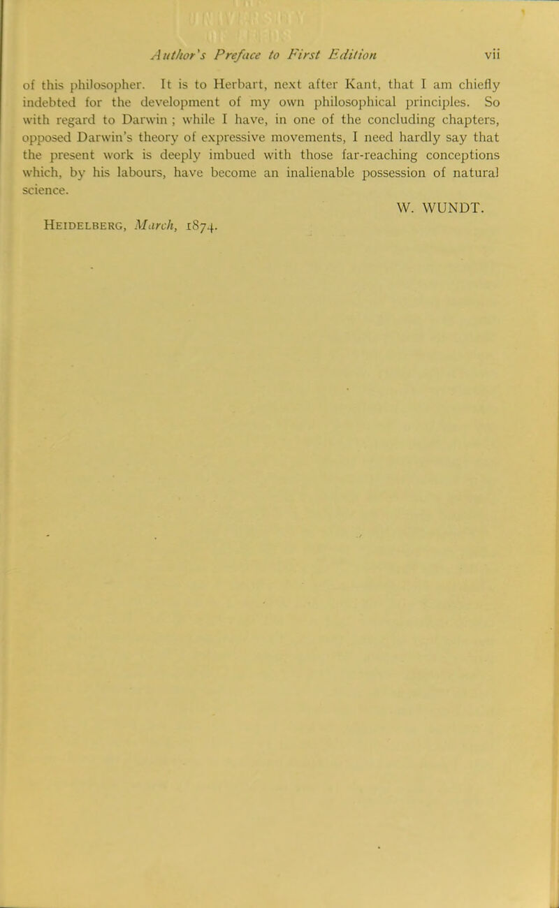 of this philosopher. It is to Herbart, next after Kant, that I am chiefly indebted for the development of my own philosophical principles, So with regard to Darwin ; while I have, in one of the concluding chapters, opposed Darwin's theory of expressive movements, I need hardly say that the present work is deeply imbued with those far-reaching conceptions which, by his labours, have become an inalienable possession of natural science. W. WUNDT. Heidelberg, March, 1874.