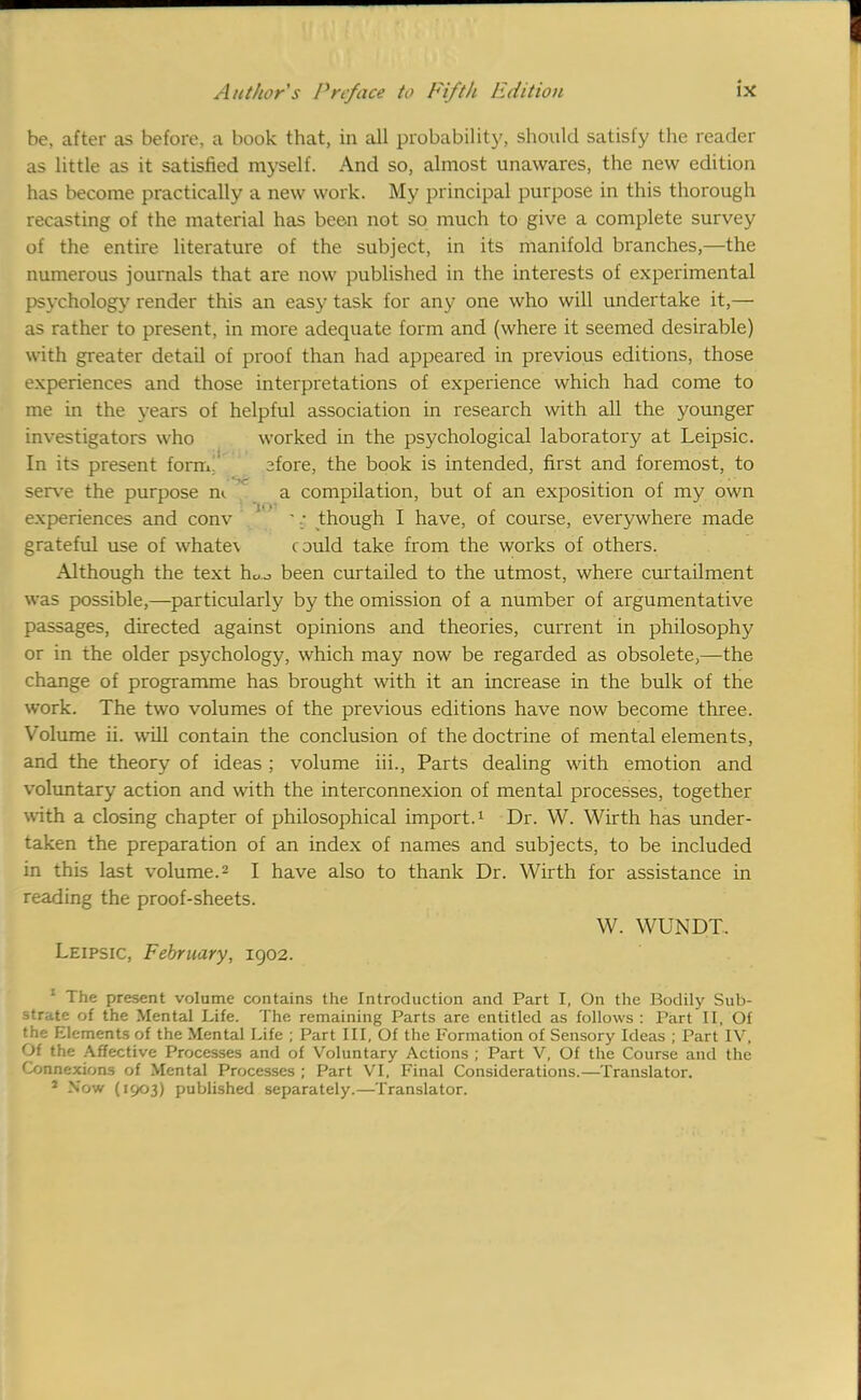 be, after as before, a book that, in all probability, should satisfy the reader as little as it satisfied myself. And so, almost unawares, the new edition has become practically a new work. My principal purpose in this thorough recasting of the material has been not so much to give a complete survey of the entire literature of the subject, in its manifold branches,—the numerous journals that are now published in the interests of experimental psychology render this an easy task for any one who will undertake it,— as rather to present, in more adequate form and (where it seemed desirable) with greater detail of proof than had appeared in previous editions, those experiences and those interpretations of experience which had come to me in the years of helpful association in research with all the younger investigators who worked in the psychological laboratory at Leipsic. In its present form afore, the book is intended, first and foremost, to serve the purpose n<. a compilation, but of an exposition of my own experiences and conv '.; though I have, of course, everywhere made grateful use of whate\ could take from the works of others. Although the text hUJ been curtailed to the utmost, where curtailment was possible,—particularly by the omission of a number of argumentative passages, directed against opinions and theories, current in philosophy or in the older psychology, which may now be regarded as obsolete,—the change of programme has brought with it an increase in the bulk of the work. The two volumes of the previous editions have now become three. Volume ii. will contain the conclusion of the doctrine of mental elements, and the theory of ideas ; volume hi., Parts dealing with emotion and voluntary action and with the interconnexion of mental processes, together with a closing chapter of philosophical import.1 Dr. W. Wirth has under- taken the preparation of an index of names and subjects, to be included in this last volume.2 I have also to thank Dr. Wirth for assistance in reading the proof-sheets. W. WUNDT. Leipsic, February, 1902. 1 The present volume contains the Introduction and Part I, On the Bodily Sub- strate of the Mental Life. The remaining Parts are entitled as follows : Part II, Of the Elements of the Mental Life ; Part III, Of the Formation of Sensory Ideas ; Part IV, Of the Affective Processes and of Voluntary Actions ; Part V, Of the Course and the Connexions of Mental Processes ; Part VI, Final Considerations.—Translator. 2 Now (1903) published separately.—Translator.