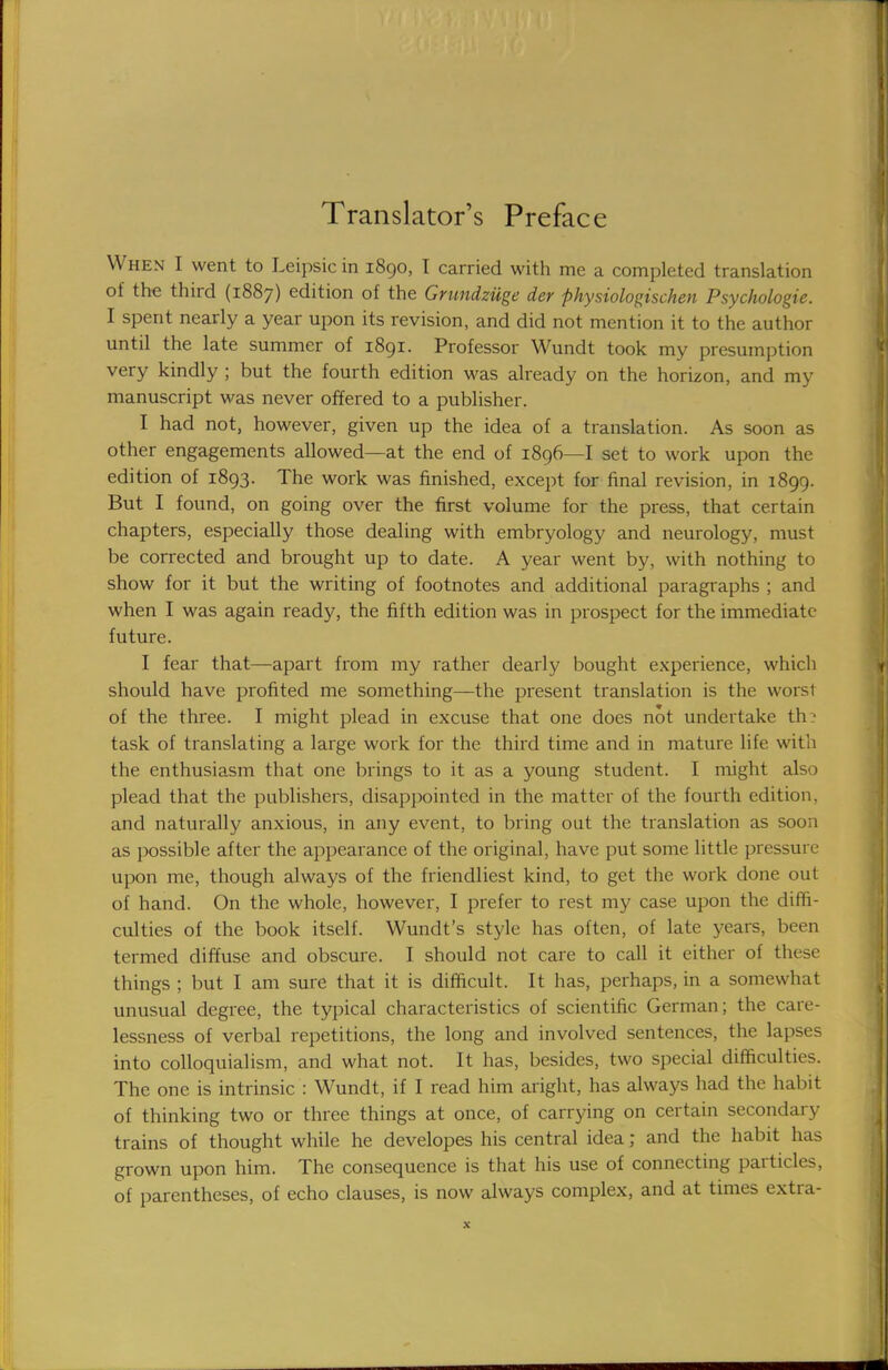 Translator's Preface When I went to Leipsic in 1890, I carried with me a completed translation of the third (1887) edition of the Grundziige der physiologischen Psychologie. I spent nearly a year upon its revision, and did not mention it to the author until the late summer of 1891. Professor Wundt took my presumption very kindly ; but the fourth edition was already on the horizon, and my manuscript was never offered to a publisher. I had not, however, given up the idea of a translation. As soon as other engagements allowed—at the end of 1896—I set to work upon the edition of 1893. The work was finished, except for final revision, in 1899. But I found, on going over the first volume for the press, that certain chapters, especially those dealing with embryology and neurology, must be corrected and brought up to date. A year went by, with nothing to show for it but the writing of footnotes and additional paragraphs ; and when I was again ready, the fifth edition was in prospect for the immediate future. I fear that—apart from my rather dearly bought experience, which should have profited me something—the present translation is the worsl of the three. I might plead in excuse that one does not undertake th? task of translating a large work for the third time and in mature life with the enthusiasm that one brings to it as a young student. I might also plead that the publishers, disappointed in the matter of the fourth edition, and naturally anxious, in any event, to bring out the translation as soon as possible after the appearance of the original, have put some little pressure upon me, though always of the friendliest kind, to get the work done out of hand. On the whole, however, I prefer to rest my case upon the diffi- culties of the book itself. Wundt's style has often, of late years, been termed diffuse and obscure. I should not care to call it either of these things ; but I am sure that it is difficult. It has, perhaps, in a somewhat unusual degree, the typical characteristics of scientific German; the care- lessness of verbal repetitions, the long and involved sentences, the lapses into colloquialism, and what not. It has, besides, two special difficulties. The one is intrinsic : Wundt, if I read him aright, has always had the habit of thinking two or three things at once, of carrying on certain secondary trains of thought while he developes his central idea; and the habit has grown upon him. The consequence is that his use of connecting particles, of parentheses, of echo clauses, is now always complex, and at times extra-