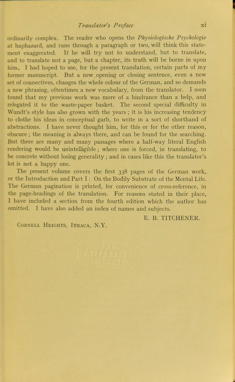 ordinarily complex. The reader who opens the Physiologische Psychologie at haphazard, and runs through a paragraph or two, will think this state- ment exaggerated. If he will try not to understand, but to translate, and to translate not a page, but a chapter, its truth will be borne in upon him., I had hoped to use, for the present translation, certain parts of my former manuscript. But a new opening or closing sentence, even a new set of connectives, changes the whole colour of the German, and so demands a new phrasing, oftentimes a new vocabulary, from the translator. I soon found that my previous work was more of a hindrance than a help, and relegated it to the waste-paper basket. The second special difficulty in Wundt's style has also grown with the years ; it is his increasing tendency to clothe his ideas in conceptual garb, to write in a sort of shorthand of abstractions. I have never thought him, for this or for the other reason, obscure ; the meaning is always there, and can be found for the searching. But there are many and many passages where a half-way literal English rendering would be unintelligible ; where one is forced, in translating, to be concrete without losing generality ; and in cases like this the translator's lot is not a happy one. The present volume covers the first 338 pages of the German work, or the Introduction and Part I : On the Bodily Substrate of the Mental Life. The German pagination is printed, for convenience of cross-reference, in the page-headings of the translation. For reasons stated in their place, I have included a section from the fourth edition which the author has omitted. I have also added an index of names and subjects. E. B. TITCHENER. Cornell Heights, Ithaca, N.Y.