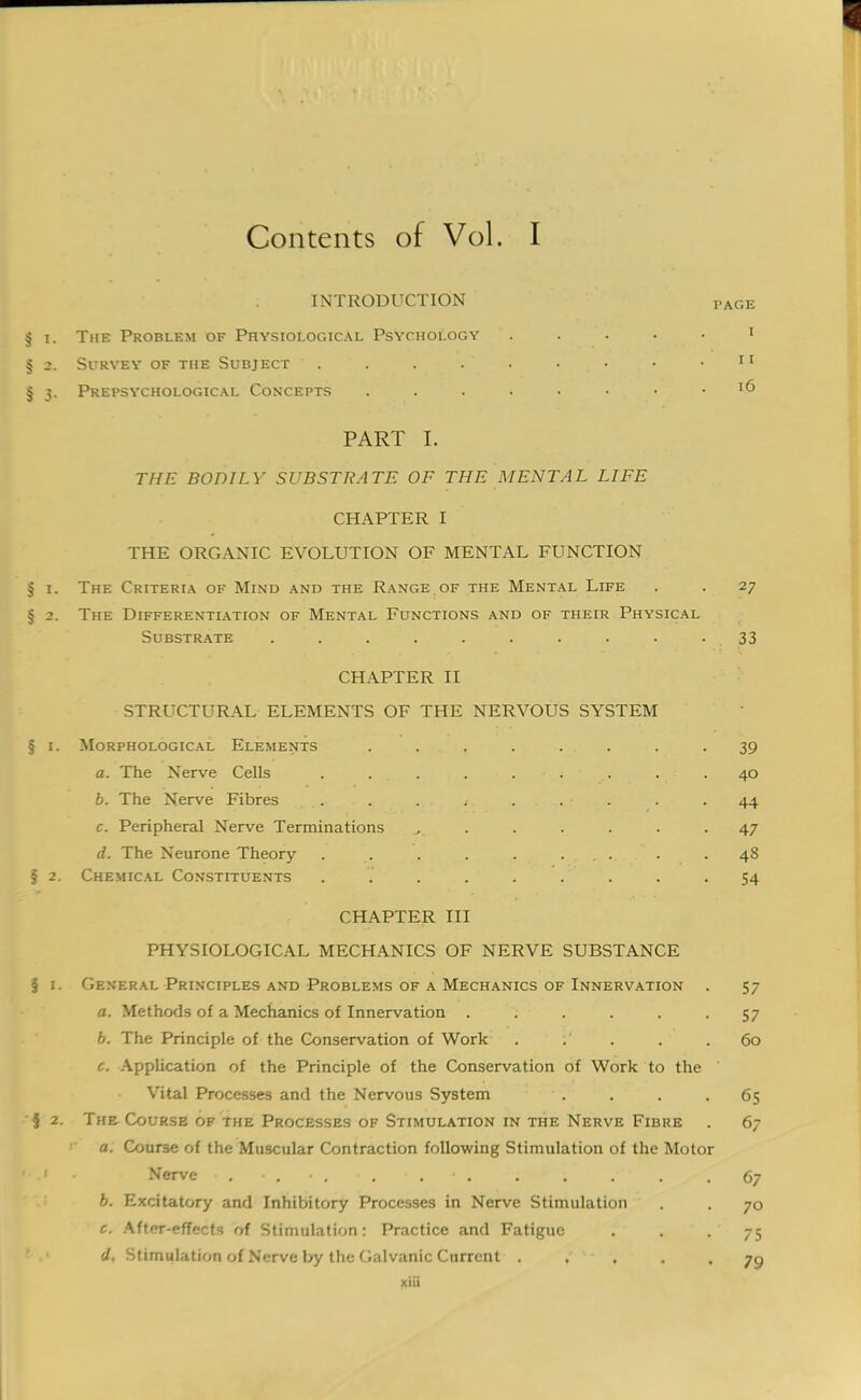 Contents of Vol. I INTRODUCTION § i. The Problem of Physiological Psychology § 2. Survey of the Subject . . . . . § 3. Prepsychological Concepts ...... PART I. THE BODILY SUBSTRATE OF THE MENTAL LIFE CHAPTER I THE ORGANIC EVOLUTION OF MENTAL FUNCTION § 1. The Criteria of Mind and the Range of the Mental Life . . 27 § 2. The Differentiation of Mental Functions and of their Physical Substrate . . . . . . . .. . • . 33 CHAPTER II STRUCTURAL ELEMENTS OF THE NERVOUS SYSTEM § 1. Morphological Elements . . . . . . . 39 a. The Nerve Cells . ... . ... . .40 b. The Nerve Fibres . . . .• . . .44 c. Peripheral Nerve Terminations ^ . . . . . .47 d. The Neurone Theory . . . . ... . .48 § 2. Chemical Constituents . . . . . . . . • 54 CHAPTER III PHYSIOLOGICAL MECHANICS OF NERVE SUBSTANCE § 1. General Principles and Problems of a Mechanics of Innervation . 57 a. Methods of a Mechanics of Innervation . . . . -57 b. The Principle of the Conservation of Work . . . . .60 c. Application of the Principle of the Conservation of Work to the Vital Processes and the Nervous System . . . .65 5 2. The Course of the Processes of Stimulation in the Nerve Fibre . 67 t a. Course of the Muscular Contraction following Stimulation of the Motor 1 .1 • Nerve . • , • . • . • . • . . . . ' . . 67 b. Excitatory and Inhibitory Processes in Nerve Stimulation . . 70 c. After-effects of Stimulation: Practice and Fatigue . . . 75 d. Stimulation of Nerve by the Galvanic Current . . . .79 xiii PAGE I I I 16