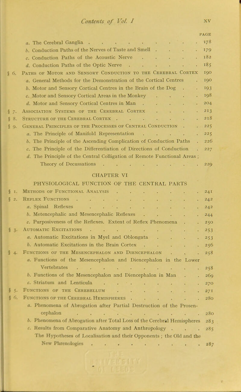 PAGE a. The Cerebral Ganglia 178 6. Conduction Paths of the Nerves of Taste and Smell .... 179 c. Conduction Paths of the Acoustic Nerve . . . . .182 d. Conduction Paths of the Optic Nerve . . . . . .185 § 6. Paths of Motor and Sensory Conduction to the Cerebral Cortex 190 a. General Methods for the Demonstration of the Cortical Centres . 190 b. Motor and Sensory Cortical Centres in the Brain of the Dog . . 193 c. Motor and Sensory Cortical Areas in the Monkey . . . .198 d. Motor and Sensory Cortical Centres in Man ..... 204 § 7. Association Systems of the Cerebral Cortex . . . .213 § 8. Structure of the Cerebral Cortex ....... 218 § 9. General Principles of the Processes of Central Conduction . . 225 a. The Principle of Manifold Representation ..... 225 b. The Principle of the Ascending Complication of Conduction Paths . 226 c. The Principle of the Differentiation of Directions of Conduction . 227 d. The Principle of the Central Colligation of Remote Functional Areas ; Theory of Decussations . . . . . . . . 229 CHAPTER VI PHYSIOLOGICAL FUNCTION OF THE CENTRAL PARTS § 1. Methods of Functional Analysis ....... 241 § 2. Reflex Functions .......... 242 a. Spinal Reflexes . • . . . . . . . 242 b. Metencephalic and Mesencephalic Reflexes ..... 244 c. Purposiveness of the Reflexes. Extent of Reflex Phenomena . .250 § 3. Automatic Excitations ......... 253 a. Automatic Excitations in Myel and Oblongata . . . -253 b. Automatic Excitations in the Brain Cortex . . . . .256 § 4. Functions of the Mesencephalon and Diencephalon . , . 258 a. Functions of the Mesencephalon and Diencephalon in the Lower Vertebrates ........... 258 b. Functions of the Mesencephalon and Diencephalon in Man . . 269 c. Striatum and Lenticula . • . . . . . . 270 { 5. Functions of the Cerebellum . . . . . . .271 § 6. Functions of the Cerebral Hemispheres ...... 280 a. Phenomena of Abrogation after Partial Destruction of the Prosen- cephalon . . . . . . . . . . 280 b. Phenomena of Abrogation after Total Loss of the Cerebral Hemispheres 283 c. Results from Comparative Anatomy and Anthropology . . . 285 The Hypotheses of Localisation and their Opponents ; the Old and the New Phrenologies ......... 287