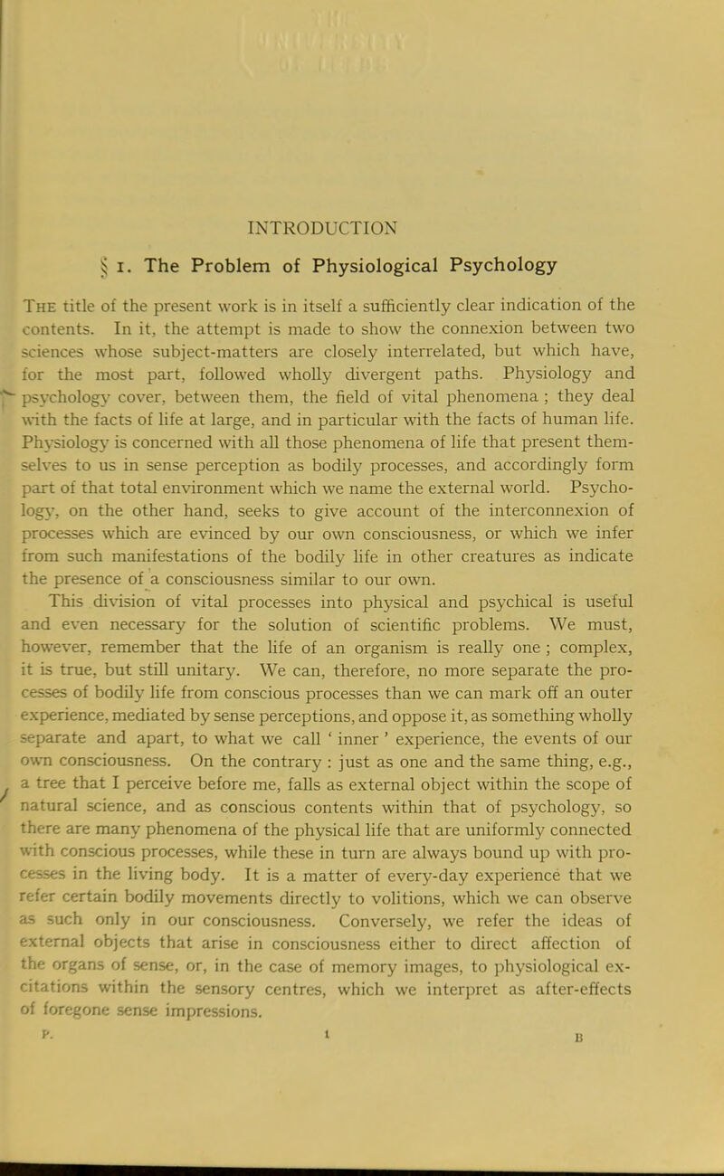 INTRODUCTION ^ i. The Problem of Physiological Psychology The title of the present work is in itself a sufficiently clear indication of the contents. In it, the attempt is made to show the connexion between two sciences whose subject-matters are closely interrelated, but which have, for the most part, followed wholly divergent paths. Physiology and psychology cover, between them, the field of vital phenomena ; they deal with the facts of life at large, and in particular with the facts of human life. Physiology is concerned with all those phenomena of life that present them- selves to us in sense perception as bodily processes, and accordingly form part of that total environment which we name the external world. Psycho- logy, on the other hand, seeks to give account of the interconnexion of processes which are evinced by our own consciousness, or which we infer from such manifestations of the bodily life in other creatures as indicate the presence of a consciousness similar to our own. This division of vital processes into physical and psychical is useful and even necessary for the solution of scientific problems. We must, however, remember that the life of an organism is really one ; complex, it is true, but still unitary. We can, therefore, no more separate the pro- cesses of bodily life from conscious processes than we can mark off an outer experience, mediated by sense perceptions, and oppose it, as something wholly separate and apart, to what we call ' inner' experience, the events of our own consciousness. On the contrary : just as one and the same thing, e.g., a tree that I perceive before me, falls as external object within the scope of natural science, and as conscious contents within that of psychology, so there are many phenomena of the physical life that are uniformly connected with conscious processes, while these in turn are always bound up with pro- cesses in the living body. It is a matter of every-day experience that we refer certain bodily movements directly to volitions, which we can observe as such only in our consciousness. Conversely, we refer the ideas of external objects that arise in consciousness either to direct affection of the organs of sense, or, in the case of memory images, to physiological ex- citations within the sensory centres, which we interpret as after-effects of foregone sense impressions.