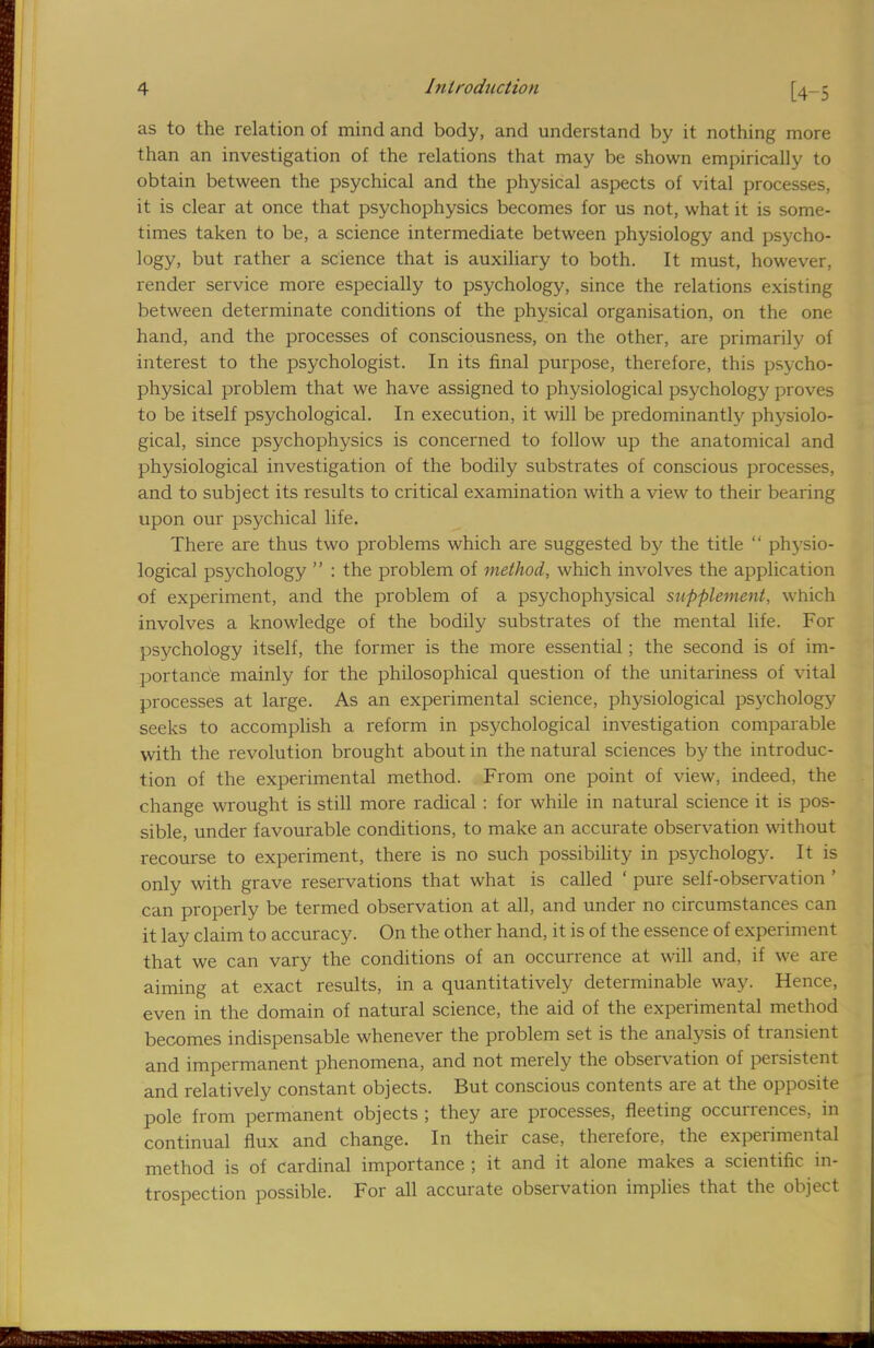 as to the relation of mind and body, and understand by it nothing more than an investigation of the relations that may be shown empirically to obtain between the psychical and the physical aspects of vital processes, it is clear at once that psychophysics becomes for us not, what it is some- times taken to be, a science intermediate between physiology and psycho- logy, but rather a science that is auxiliary to both. It must, however, render service more especially to psychology, since the relations existing between determinate conditions of the physical organisation, on the one hand, and the processes of consciousness, on the other, are primarily of interest to the psychologist. In its final purpose, therefore, this psycho- physical problem that we have assigned to physiological psychology proves to be itself psychological. In execution, it will be predominantly physiolo- gical, since psychophysics is concerned to follow up the anatomical and physiological investigation of the bodily substrates of conscious processes, and to subject its results to critical examination with a view to their bearing upon our psychical life. There are thus two problems which are suggested by the title  physio- logical psychology  : the problem of method, which involves the application of experiment, and the problem of a psychophysical supplement, which involves a knowledge of the bodily substrates of the mental life. For psychology itself, the former is the more essential; the second is of im- portance mainly for the philosophical question of the unitariness of vital processes at large. As an experimental science, physiological psychology seeks to accomplish a reform in psychological investigation comparable with the revolution brought about in the natural sciences by the introduc- tion of the experimental method. From one point of view, indeed, the change wrought is still more radical : for while in natural science it is pos- sible, under favourable conditions, to make an accurate observation without recourse to experiment, there is no such possibility in psychology. It is only with grave reservations that what is called ' pure self-observation ' can properly be termed observation at all, and under no circumstances can it lay claim to accuracy. On the other hand, it is of the essence of experiment that we can vary the conditions of an occurrence at will and, if we are aiming at exact results, in a quantitatively determinable way. Hence, even in the domain of natural science, the aid of the experimental method becomes indispensable whenever the problem set is the analysis of transient and impermanent phenomena, and not merely the observation of persistent and relatively constant objects. But conscious contents are at the opposite pole from permanent objects ; they are processes, fleeting occurrences, in continual flux and change. In their case, therefore, the experimental method is of cardinal importance ; it and it alone makes a scientific in- trospection possible. For all accurate observation implies that the object