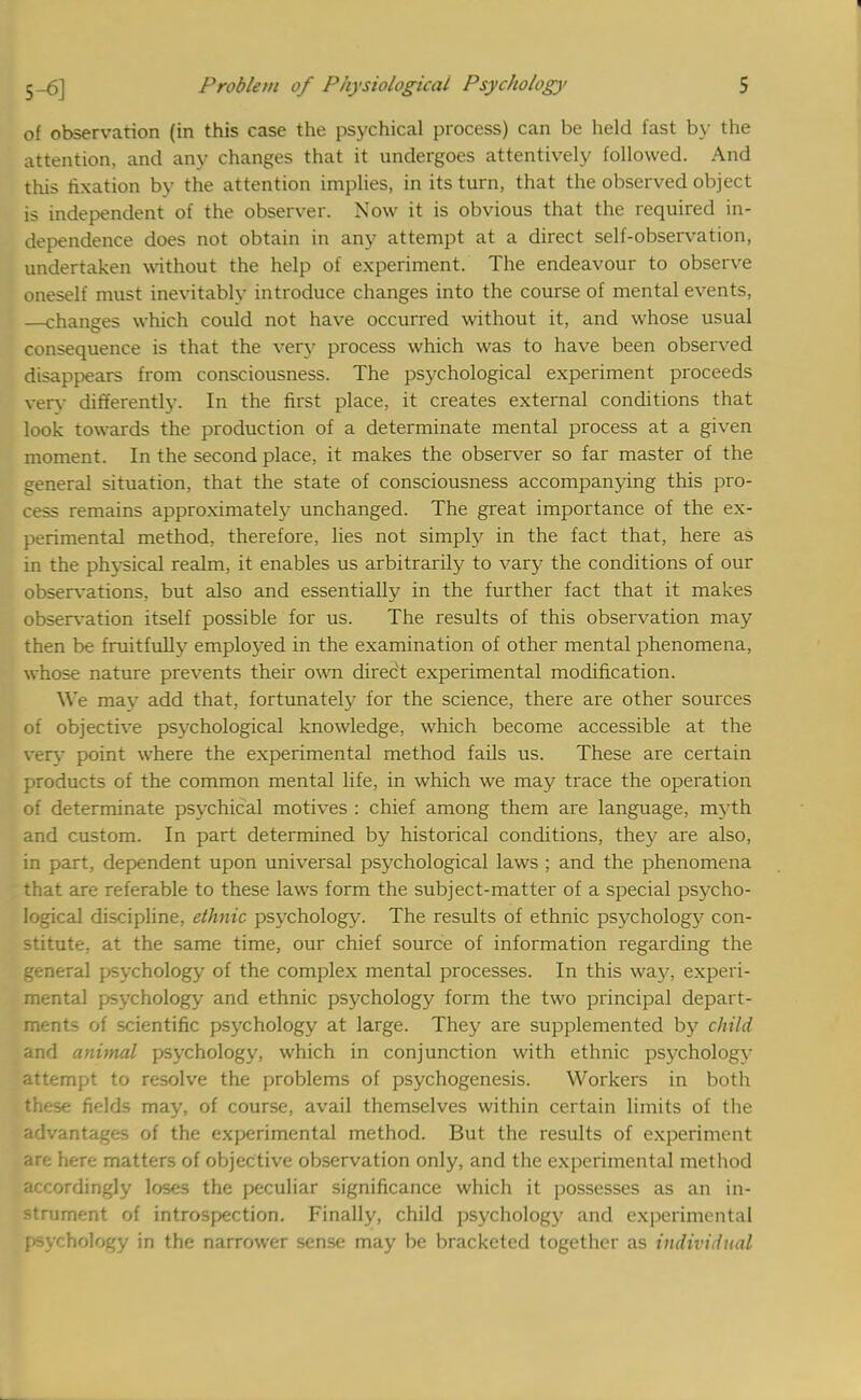 of observation (in this case the psychical process) can be held fast by the attention, and any changes that it undergoes attentively followed. And this fixation by the attention implies, in its turn, that the observed object is independent of the observer. Now it is obvious that the required in- dependence does not obtain in any attempt at a direct self-observation, undertaken without the help of experiment. The endeavour to observe oneself must inevitably introduce changes into the course of mental events, —changes which could not have occurred without it, and whose usual consequence is that the very process which was to have been observed disappears from consciousness. The psychological experiment proceeds very differently. In the first place, it creates external conditions that look towards the production of a determinate mental process at a given moment. In the second place, it makes the observer so far master of the general situation, that the state of consciousness accompanying this pro- cess remains approximately unchanged. The great importance of the ex- perimental method, therefore, lies not simply in the fact that, here as in the physical realm, it enables us arbitrarily to vary the conditions of our observations, but also and essentially in the further fact that it makes observation itself possible for us. The results of this observation may then be fruitfully employed in the examination of other mental phenomena, whose nature prevents their own direct experimental modification. We may add that, fortunately for the science, there are other sources of objective psychological knowledge, which become accessible at the very point where the experimental method fails us. These are certain products of the common mental life, in which we may trace the operation of determinate psychical motives : chief among them are language, myth and custom. In part determined by historical conditions, they are also, in part, dependent upon universal psychological laws ; and the phenomena that are referable to these laws form the subject-matter of a special psycho- logical discipline, ethnic psychology. The results of ethnic psychologj' con- stitute, at the same time, our chief source of information regarding the general psychology of the complex mental processes. In this way, experi- mental psychology and ethnic psychology form the two principal depart- ments of scientific psychology at large. They are supplemented by child and animal psychology, which in conjunction with ethnic psychology attempt to resolve the problems of psychogenesis. Workers in both these fields may, of course, avail themselves within certain limits of the advantages of the experimental method. But the results of experiment an; here matters of objective observation only, and the experimental method accordingly loses the peculiar significance which it possesses as an in- strument of introspection. Finally, child psychology and experimental psychology in the narrower sense may be bracketed together as individual