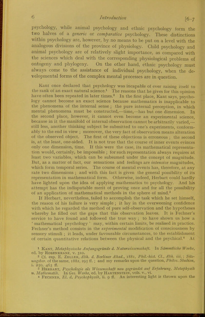 [6-7 psychology, while animal psychology and ethnic psychology form the two halves of a generic or comparative psychology. These distinctions within psychology are, however, by no means to be put on a level with the analogous divisions of the province of physiology. Child psychology and animal psychology are of relatively slight importance, as compared with the sciences which deal with the corresponding physiological problems of ontogeny and phytogeny. On the other hand, ethnic psychology must always come to the assistance of individual psychology, when the de- velopmental forms of the complex mental processes are in question. Kant once declared that psychology was incapable of ever raising itself to the rank of an exact natural science.1 The reasons that he gives for this opinion have often been repeated in later times.2 In the first place, Kant says, psycho- logy cannot become an exact science because mathematics is inapplicable to the phenomena of the internal sense ; the pure internal perception, in which mental phenomena must be constructed,—time,—has but one dimension. In the second place, however, it cannot even become an experimental science, because in it the manifold of internal observation cannot be arbitrarily varied,— still less, another thinking subject be submitted to one's experiments, conform- ably to the end in view ; moreover, the very fact of observation means alteration of the observed object. The first of these objections is erroneous ; the second is, at the least, one-sided. It is not true that the course of inner events evinces only one dimension, time. If this were the case, its mathematical representa- tion would, certainly, be impossible ; for such representation alwavs requires at least two variables, which can be subsumed under the concept of magnitude. But, as a matter of fact, our sensations and feelings are intensive magnitudes, which form temporal series. The course of mental events has, therefore, at any rate two dimensions ; and with this fact is given the general possibility of its representation in mathematical form. Otherwise, indeed, Herbart could hardly have lighted upon the idea of applying mathematics to psychology. And his attempt has the indisputable merit of proving once and for all the possibility of an application of mathematical methods in the sphere of mind.3 If Herbart, nevertheless, failed to accomplish the task which he set himself, the reason of his failure is very simple ; it lay in the overweening confidence with which he regarded the method of pure self-observation and the hypotheses whereby he filled out the gaps that this observation leaves. It is Fechner's service to have found and followed the true way ; to have shown us how a ' mathematical psychology ' may, within certain limits, be realised in practice. Fechner's method consists in the experimental modification of consciousness by sensory stimuli ; it leads, under favourable circumstances, to the establishment of certain quantitative relations between the physical and the psychical.4 At 1 Kant, Metaphysische Anjangsgriinde d. Naturwissenschajt. In Sdmmtliche Werke, ed. by Rosenkranz, v. 310. 2 Cf. esp. E. Zeller, Abh. d. Berliner Akad., 1881, Phil.-hist. CI., Abh. Hi. ; Sitz- ungsbcr. of the same, 1882, 295 II. ; and my remarks upon the question, Philos. S/udicn, i. 250, 463 ff. 3 Herbart, Psychologic als Wissenschaft neu gegriwdet anf Erfahrung, Mctaphysik u. Mathematik. In Ges. Werke, ed. by Hartenstein, vols, v., vi. * Fechner, El. d. Psychophysik, ii. 9 ff. An interesting light is thrown upon the