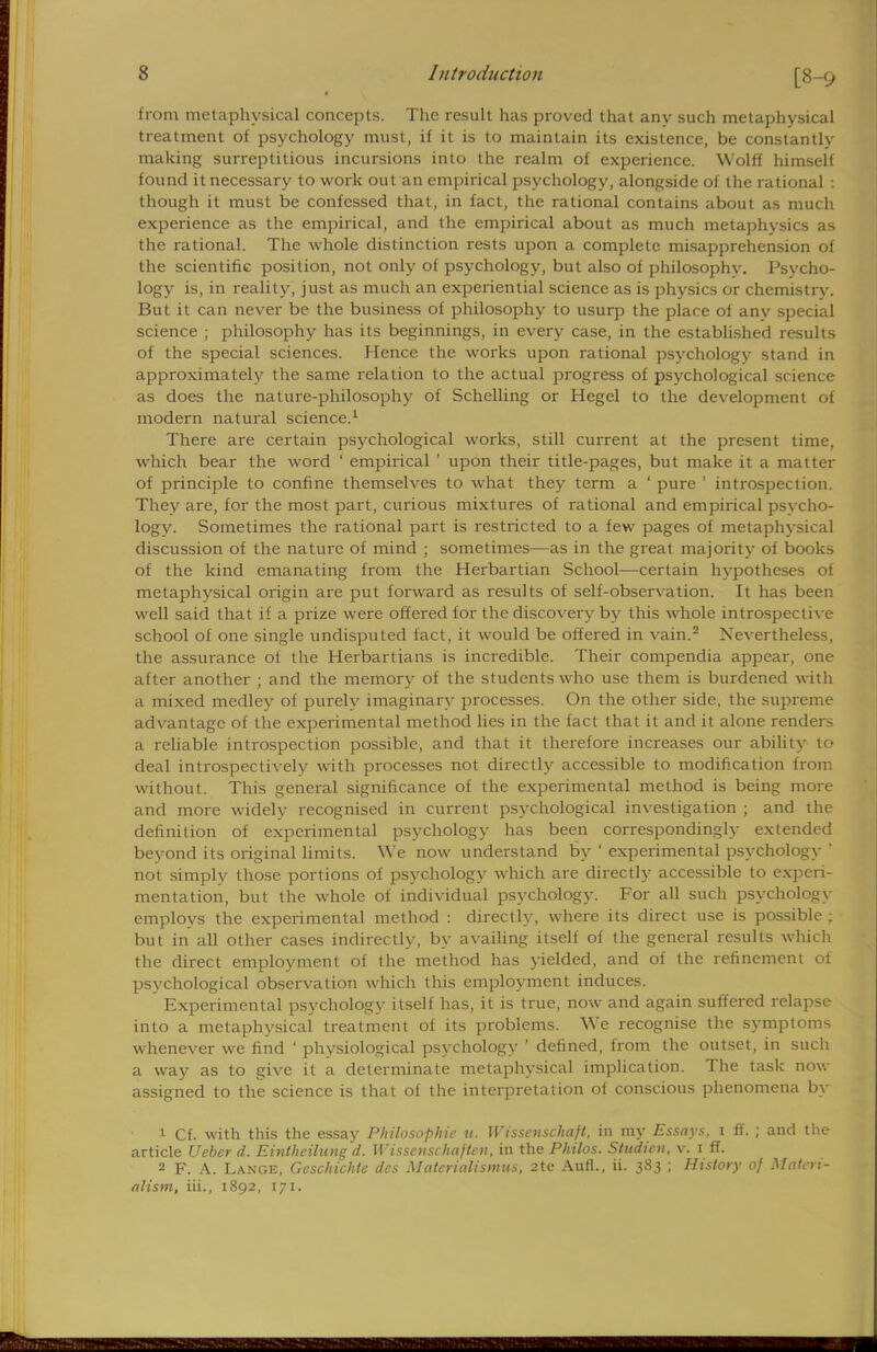 from metaphysical concepts. The result has proved that any such metaphysical treatment of psychology must, if it is to maintain its existence, be constantly making surreptitious incursions into the realm of experience. Wolff himself found it necessary to work out an empirical psychology, alongside of the rational : though it must be confessed that, in fact, the rational contains about as much experience as the empirical, and the empirical about as much metaphysics as the rational. The whole distinction rests upon a complete misapprehension of the scientific position, not only of psychology, but also of philosophy. Psycho- logy is, in reality, just as much an experiential science as is physics or chemistry. But it can never be the business of philosophy to usurp the place of anv special science ; philosophy has its beginnings, in every case, in the established results of the special sciences. Hence the works upon rational psychology stand in approximately the same relation to the actual progress of psychological science as does the nature-philosophy of Schelling or Hegel to the development of modern natural science.1 There are certain psychological works, still current at the present time, which bear the word ' empirical ' upon their title-pages, but make it a matter of principle to confine themselves to what they term a ' pure ' introspection. They are, for the most part, curious mixtures of rational and empirical psycho- logy. Sometimes the rational part is restricted to a few pages of metaphysical discussion of the nature of mind ; sometimes—as in the great majority of books of the kind emanating from the Herbartian School—certain hypotheses of metaphysical origin are put forward as results of self-observation. It has been well said that if a prize were offered for the discovery by this whole introspective school of one single undisputed fact, it would be offered in vain.2 Nevertheless, the assurance of the Herbartians is incredible. Their compendia appear, one alter another ; and the memory of the students who use them is burdened with a mixed medley of purely imaginary processes. On the other side, the supreme advantage of the experimental method lies in the fact that it and it alone renders a reliable introspection possible, and that it therefore increases our ability to deal introspectively with processes not directly accessible to modification from without. This general significance of the experimental method is being more and more widely recognised in current psychological investigation ; and the definition of experimental psychology has been correspondingly extended beyond its original limits. We now understand by ' experimental psychology ' not simply those portions of psychology which are directly accessible to experi- mentation, but the whole of individual psychology. For all such psychology employs the experimental method : directly, where its direct use is possible ; but in all other cases indirectly, by availing itself of the general results which the direct employment of the method has yielded, and of the refinement of psychological observation which this employment induces. Experimental psychology itself has, it is true, now and again suffered relapse into a metaphysical treatment of its problems. We recognise the symptoms whenever we find ' physiological psychology ' defined, from the outset, in such a way as to give it a determinate metaphysical implication. The task now assigned to the science is that of the interpretation of conscious phenomena by 1 Cf. with this the essay Philosophic u. Wissenschaft, in my Essays, i ff. ; and the article Uebcr d. Eintheilung d. Wissenschajtcn, in the Philos. Studicn, v. i ff. 2 F. A. Lange, Geschichtc des Materialismus, 2te Aufl., ii. 383 ; History of Materi- alism, in., 1892, 171.