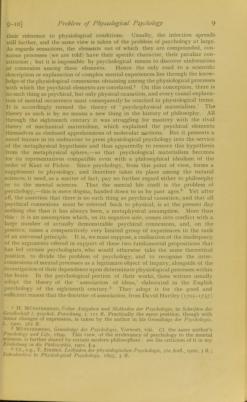 their reference to physiological conditions. Usually, the infection spreads still farther, and the same view is taken of the problem of psychology at large. As regards sensations, the elements out of which they are compounded, con- scious processes (we are told) have their specific character, their peculiar con- stitution ; but it is impossible by psychological means to discover uniformities of connexion among these elements. Hence the only road to a scientific description or explanation of complex mental experiences lies through the know- ledge of the physiological connexions obtaining among the physiological processes with which the psychical elements are correlated.1 On this conception, there is no such thing as psychical, but only physical causation, and every causal explana- tion of mental occurrence must consequently be couched in physiological terms. It is accordingly termed the theory of ' psychophysical materialism.' The theory as such is by no means a new thing in the history of philosophy. All through the eighteenth century it was struggling for mastery with the rival theory of mechanical materialism, which explained the psychical elements themselves as confused apprehensions of molecular motions. But it presents a novel feature in its endeavour to press physiological psychology into the service of the metaphysical hypothesis and thus apparently to remove this hypothesis from the metaphysical sphere,—so that psychological materialism becomes for its representatives compatible even with a philosophical idealism of the order of Kant or Fichte. Since psychology, from this point of view, forms a supplement to physiology, and therefore takes its place among the natural sciences.it need, as a matter of fact, pay no further regard either to philosophy or to the mental sciences. That the mental life itself is the problem of psychology,—this is mere dogma, handed down to us by past ages.2 Yet after all, the assertion that there is no such thing as psychical causation, and that all psychical connexions must be referred back to physical, is at the present day nothing else than it has always been, a metaphysical assumption. More than this : it is an assumption which, on its negative side, comes into conflict with a large number of actually demonstrable psychical connexions, and, on the positive, raises a comparatively very limited group of experiences to the rank of an universal principle. It is, we must suppose, a realisation of the inadequacy of the arguments offered in support of these two fundamental propositions that has led certain psychologists, who would otherwise take the same theoretical position, to divide the problem of psychology, and to recognise the inter- connexions of mental processes as a legitimate object of inquiry, alongside of the investigation of their dependence upon determinate physiological processes within the brain. In the psychological portion of their works, these writers usually adopt the theory of the ' association of ideas,' elaborated in the English psychology of the eighteenth century.3 They adopt it for the good and sufficient reason that the doctrine of association, from David Hartley (1705-1757) ' H. MC'xsterbekg, Ueber Aufgaben und Methoden der Psychologic, in Schrijtcn der Gesellschajt j. psychol. Forschung, i. 111 ff. Practically the same position, though with minor changes of expression, is taken by the author in his Grundziige der Psychologic, i.. 1000, 382 ff. 2 MCnsterberg, Grundziige der Psychologic Vorwort, viii. Cf. tlie same author's Psychology and Life, 1899. This view, of the irrelevancy of psychology to the mental science. :-, further shared by certain modern philosophers : see the criticism of it in my Einleilung in die Philosophic 1901, § 4. 3 Cf., e.g., T. Ziehen, I.eilfaden der physiologischen Psychologic, Klc Aufl., 1900, 3 ff.; Introduction to Physiological Psychology, 1895, 3 ff.