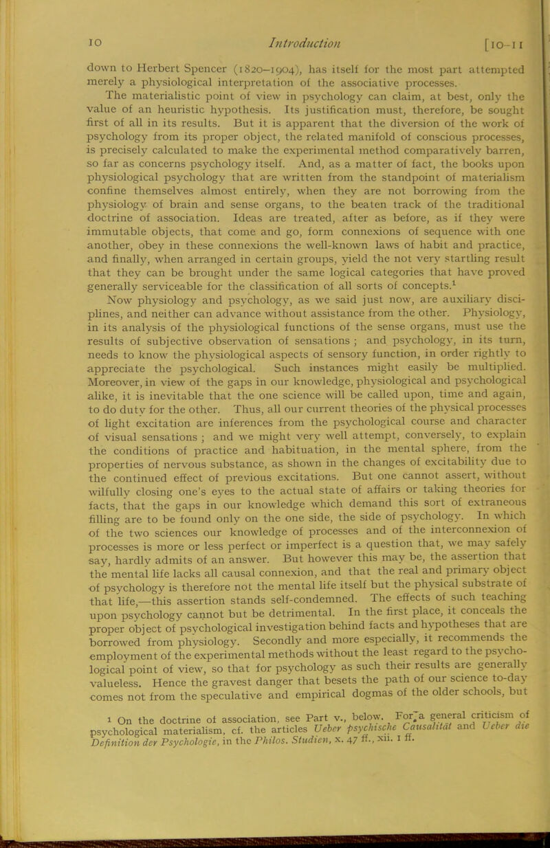 down to Herbert Spencer (i 820-1904), has itself for the most part attempted merely a physiological interpretation of the associative processes. The materialistic point of view in psychology can claim, at best, only the value of an heuristic hypothesis. Its justification must, therefore, be sought first of all in its results. But it is apparent that the diversion of the work of psychology from its proper object, the related manifold of conscious processes, is precisely calculated to make the experimental method comparatively barren, so far as concerns psychology itself. And, as a matter of fact, the books upon physiological psychology that are written from the standpoint of materialism confine themselves almost entirely, when they are not borrowing from the physiology of brain and sense organs, to the beaten track of the traditional doctrine of association. Ideas are treated, after as before, as if they were immutable objects, that come and go, form connexions of sequence with one another, obey in these connexions the well-known laws of habit and practice, and finally, when arranged in certain groups, yield the not very startling result that they can be brought under the same logical categories that have proved generally serviceable for the classification of all sorts of concepts.1 Now physiology and psychology, as we said just now, are auxiliary disci- plines, and neither can advance without assistance from the other. Physiology, in its analysis of the physiological functions of the sense organs, must use the results of subjective observation of sensations ; and psychology, in its turn, needs to know the physiological aspects of sensory function, in order rightly to appreciate the psychological. Such instances might easily be multiplied. Moreover, in view of the gaps in our knowledge, physiological and psychological alike, it is inevitable that the one science will be called upon, time and again, to do duty for the other. Thus, all our current theories of the physical processes of light excitation are inferences from the psychological course and character of visual sensations ; and we might very well attempt, conversely, to explain the conditions of practice and habituation, in the mental sphere, from the properties of nervous substance, as shown in the changes of excitability due to the continued effect of previous excitations. But one cannot assert, without wilfully closing one's eyes to the actual state of affairs or taking theories for facts, that the gaps in our knowledge which demand this sort of extraneous filling are to be found only on the one side, the side of psychology. In which of the two sciences our knowledge of processes and of the interconnexion of processes is more or less perfect or imperfect is a question that, we may safely say, hardlv admits of an answer. But however this may be, the assertion that the mental life lacks all causal connexion, and that the real and primary object of psychology is therefore not the mental life itself but the physical substrate of that life,—this assertion stands self-condemned. The effects of such teaching upon psychology cannot but be detrimental. In the first place, it conceals the proper object of psvchological investigation behind facts and hypotheses that are borrowed from physiology. Secondly and more especially, it recommends the employment of the experimental methods without the least regard to the psycho- logical point of view, so that for psychology as such their results are generally valueless. Hence the gravest danger that besets the path of our science to-day comes not from the speculative and empirical dogmas of the older schools, but 1 On the doctrine of association, see Part v., below. Forja general criticism of psychological materialism, cf. the articles Uebrr psyclnschc Causahtat and Ucber dte