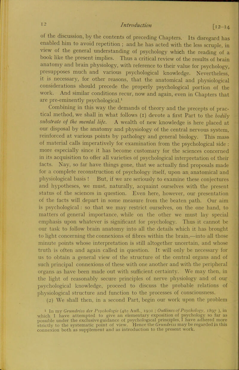 of the discussion, by the contents of preceding Chapters. Its disregard has enabled him to avoid repetition ; and he has acted with the less scruple, in view of the general understanding of psychology which the reading of a book like the present implies. Thus a critical review of the results of brain anatomy and brain physiology, with reference to their value for psychology, presupposes much and various psychological knowledge. Nevertheless, it is necessary, for other reasons, that the anatomical and physiological considerations should precede the properly psychological portion of the work. And similar conditions recur, now and again, even in Chapters that are pre-eminently psychological.1 Combining in this way the demands of theory and the precepts of prac- tical method, we shall in what follows (1) devote a first Part to the bodily substrate of the mental life. A wealth of new knowledge is here placed at our disposal by the anatomy and physiology of the central nervous system, reinforced at various points by pathology and general biology. This mass of material calls imperatively for examination from the psychological side : more especially since it has become customary for the sciences concerned in its acquisition to offer all varieties of psychological interpretation of their facts. Nay, so far have things gone, that we actually find proposals made for a complete reconstruction of psychology itself, upon an anatomical and physiological basis ! But, if we are seriously to examine these conjectures and hypotheses, we must, naturally, acquaint ourselves with the present status of the sciences in question. Even here, however, our presentation of the facts will depart in some measure from the beaten path. Our aim is psychological : so that we may restrict ourselves, on the one hand, to matters of general importance, while on the other we must lay special emphasis upon whatever is significant for psychology. Thus it cannot be our task to follow brain anatomy into all the details which it has brought to light concerning the connexions of fibres within the brain,—into all those minute points whose interpretation is still altogether uncertain, and whose truth is often and again called in question. It will only be necessary for us to obtain a general view of the structure of the central organs and of such principal connexions of these with one another and with the peripheral organs as have been made out with sufficient certainty. We may then, in the light of reasonably secure principles of nerve physiology and of our psychological knowledge, proceed to discuss the probable relations of physiological structure and function to the processes of consciousness. (2) We shall then, in a second Part, begin our work upon the problem 1 In my Grundriss der Psychologic (4te Aufl., 1931 ; Outlines of Psychology, 1897 ), in which I have attempted to give an elementary exposition of psychology so far as possible under the exclusive guidance of psychological principles, I have adhered more strictly to the systematic point of view. Hence the Grundriss may be regarded in this connexion both as supplement and as introduction to the present work.