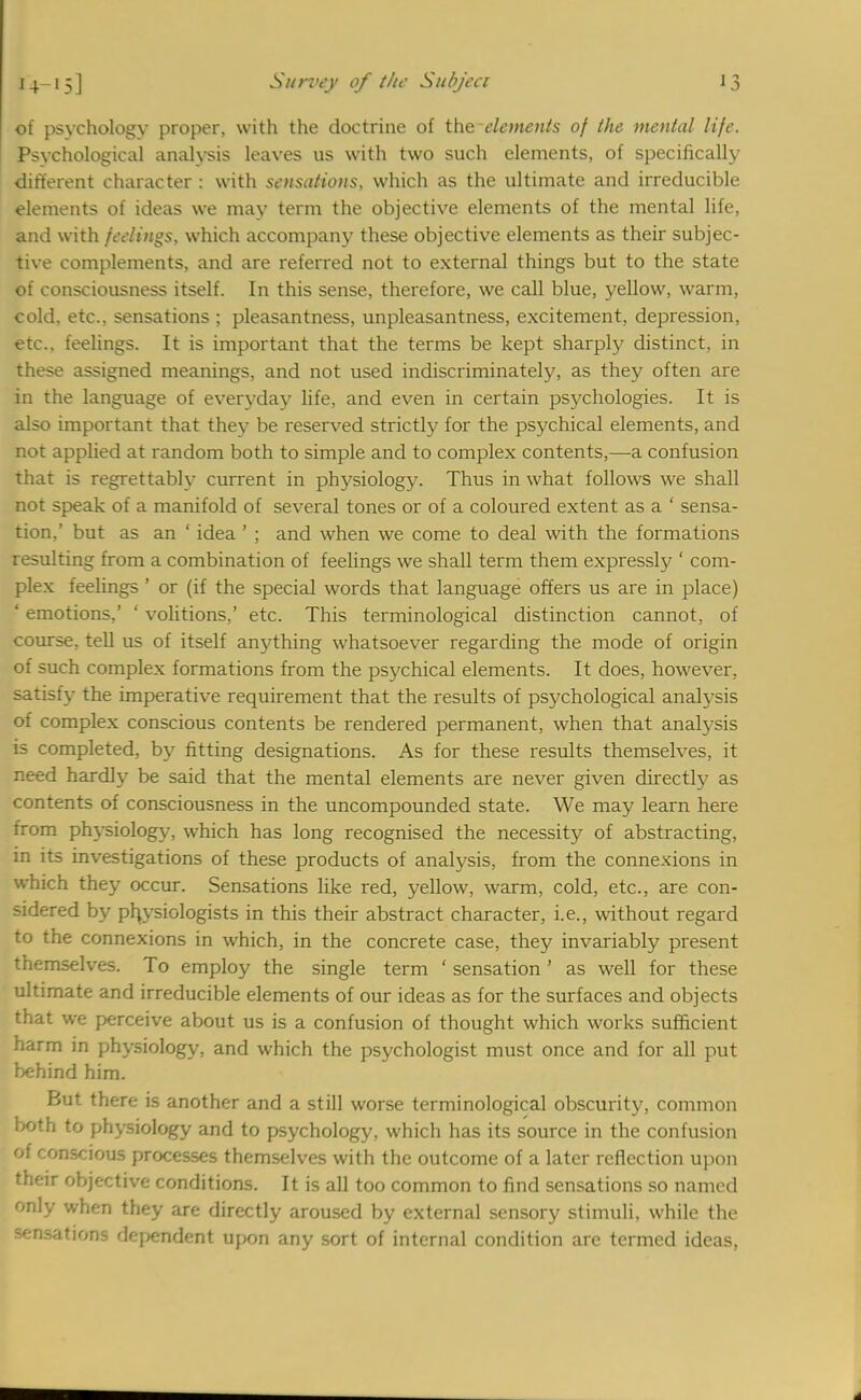 of psychology proper, with the doctrine of the elements of the mental life. Psychological analysis leaves us with two such elements, of specifically different character : with sensations, which as the ultimate and irreducible elements of ideas we may term the objective elements of the mental life, and with feelings, which accompany these objective elements as their subjec- tive complements, and are referred not to external things but to the state of consciousness itself. In this sense, therefore, we call blue, yellow, warm, cold, etc., sensations ; pleasantness, unpleasantness, excitement, depression, etc.. feelings. It is important that the terms be kept sharply distinct, in these assigned meanings, and not used indiscriminately, as they often are in the language of everyday life, and even in certain psychologies. It is also important that they be reserved strictly for the psychical elements, and not applied at random both to simple and to complex contents,—a confusion that is regrettably current in physiology. Thus in what follows we shall not speak of a manifold of several tones or of a coloured extent as a ' sensa- tion.' but as an ' idea ' ; and when we come to deal with the formations resulting from a combination of feelings we shall term them expressly ' com- plex feelings ' or (if the special words that language offers us are in place) ' emotions,' ' volitions,' etc. This terminological distinction cannot, of course, tell us of itself anything whatsoever regarding the mode of origin of such complex formations from the psychical elements. It does, however, satisfy the imperative requirement that the results of psychological analysis of complex conscious contents be rendered permanent, when that analysis is completed, by fitting designations. As for these results themselves, it need hardly be said that the mental elements are never given directly as contents of consciousness in the uncompounded state. We may learn here from physiology, which has long recognised the necessity of abstracting, in its investigations of these products of analysis, from the connexions in which they occur. Sensations like red, yellow, warm, cold, etc., are con- sidered by physiologists in this their abstract character, i.e., without regard to the connexions in which, in the concrete case, they invariably present themselves. To employ the single term ' sensation' as well for these ultimate and irreducible elements of our ideas as for the surfaces and objects that we perceive about us is a confusion of thought which works sufficient harm in physiology, and which the psychologist must once and for all put behind him. But there is another and a still worse terminological obscurity, common both to physiology and to psychology, which has its source in the confusion of conscious processes themselves with the outcome of a later reflection upon their objective conditions. It is all too common to find sensations so named only when they are directly aroused by external sensory stimuli, while the sensations dependent upon any sort of internal condition are termed ideas,