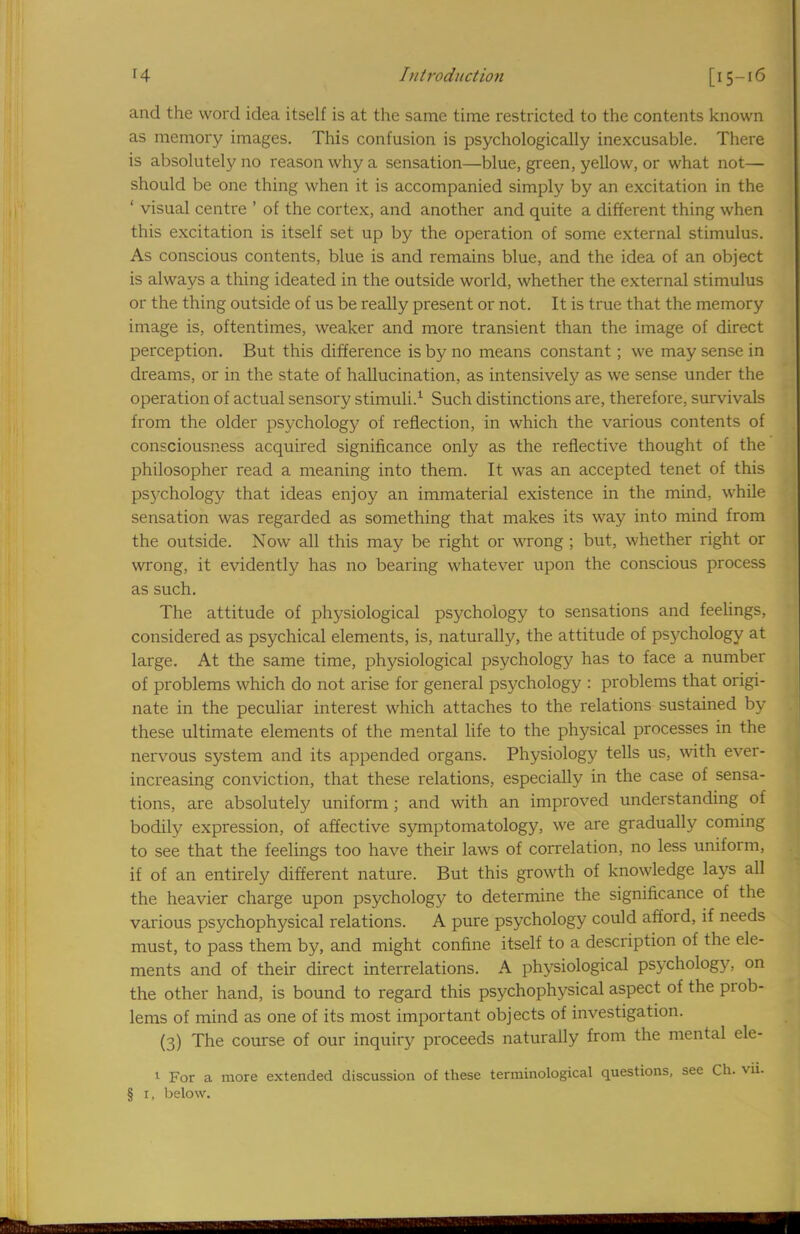 and the word idea itself is at the same time restricted to the contents known as memory images. This confusion is psychologically inexcusable. There is absolutely no reason why a sensation—blue, green, yellow, or what not— should be one thing when it is accompanied simply by an excitation in the ' visual centre ' of the cortex, and another and quite a different thing when this excitation is itself set up by the operation of some external stimulus. As conscious contents, blue is and remains blue, and the idea of an object is always a thing ideated in the outside world, whether the external stimulus or the thing outside of us be really present or not. It is true that the memory image is, oftentimes, weaker and more transient than the image of direct perception. But this difference is by no means constant; we may sense in dreams, or in the state of hallucination, as intensively as we sense under the operation of actual sensory stimuli.1 Such distinctions are, therefore, survivals from the older psychology of reflection, in which the various contents of consciousness acquired significance only as the reflective thought of the philosopher read a meaning into them. It was an accepted tenet of this psychology that ideas enjoy an immaterial existence in the mind, while sensation was regarded as something that makes its way into mind from the outside. Now all this may be right or wrong ; but, whether right or wrong, it evidently has no bearing whatever upon the conscious process as such. The attitude of physiological psychology to sensations and feelings, considered as psychical elements, is, naturally, the attitude of psychology at large. At the same time, physiological psychology has to face a number of problems which do not arise for general psychology : problems that origi- nate in the peculiar interest which attaches to the relations sustained by these ultimate elements of the mental life to the physical processes in the nervous system and its appended organs. Physiology tells us, with ever- increasing conviction, that these relations, especially in the case of sensa- tions, are absolutely uniform; and with an improved understanding of bodily expression, of affective symptomatology, we are gradually coming to see that the feelings too have their laws of correlation, no less uniform, if of an entirely different nature. But this growth of knowledge lays all the heavier charge upon psychology to determine the significance of the various psychophysical relations. A pure psychology could afford, if needs must, to pass them by, and might confine itself to a description of the ele- ments and of their direct interrelations. A physiological psychology, on the other hand, is bound to regard this psychophysical aspect of the prob- lems of mind as one of its most important objects of investigation. (3) The course of our inquiry proceeds naturally from the mental ele- l For a more extended discussion of these terminological questions, see Ch. vu. § 1, below.