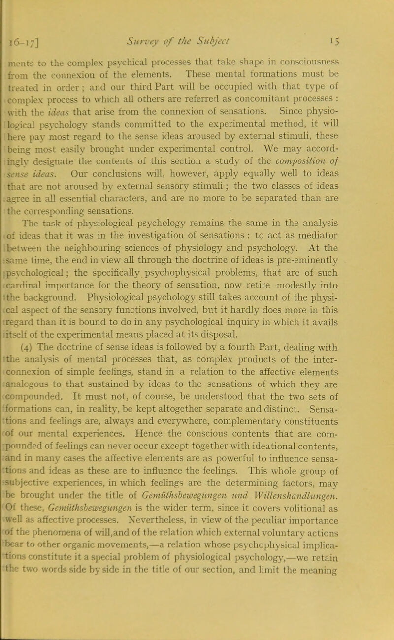 Inents to the complex psychical processes that take shape in consciousness from the connexion of the elements. These mental formations must be treated in order ; and our third Part will be occupied with that type of complex process to which all others are referred as concomitant processes : with the ideas that arise from the connexion of sensations. Since physio- logical psychology stands committed to the experimental method, it will here pay most regard to the sense ideas aroused by external stimuli, these being most easily brought under experimental control. We may accord- ingly designate the contents of this section a study of the composition of sense ideas. Our conclusions will, however, apply equally well to ideas that are not aroused by external sensory stimuli; the two classes of ideas airree in all essential characters, and are no more to be separated than are the corresponding sensations. The task of physiological psychology remains the same in the analysis ;of ideas that it was in the investigation of sensations : to act as mediator between the neighbouring sciences of physiology and psychology. At the :same time, the end in view all through the doctrine of ideas is pre-eminently : psychological; the specifically psychophysical problems, that are of such .cardinal importance for the theory of sensation, now retire modestly into ithe background. Physiological psychology still takes account of the physi- cal aspect of the sensory functions involved, but it hardly does more in this :regard than it is bound to do in any psychological inquiry in which it avails :itself of the experimental means placed at its disposal. (4) The doctrine of sense ideas is followed by a fourth Part, dealing with ithe analysis of mental processes that, as complex products of the inter- connexion of simple feelings, stand in a relation to the affective elements :analogous to that sustained by ideas to the sensations of which they are compounded. It must not, of course, be understood that the two sets of rformations can, in reality, be kept altogether separate and distinct. Sensa- tions and feelings are, always and everywhere, complementary constituents of our mental experiences. Hence the conscious contents that are com- :pounded of feelings can never occur except together with ideational contents, and in many cases the affective elements are as powerful to influence sensa- tions and ideas as these are to influence the feelings. This whole group of subjective experiences, in which feelings are the determining factors, may be brought under the title of Gemiilhsbewegutigen und Willenshandlungen. Of these, Gemiilhsbewegungen is the wider term, since it covers volitional as well as affective processes. Nevertheless, in view of the peculiar importance of the phenomena of will,and of the relation which external voluntary actions bear to other organic movements,—a relation whose psychophysical implica- tions constitute it a special problem of physiological psychology,—we retain the two words side by side in the title of our section, and limit the meaning