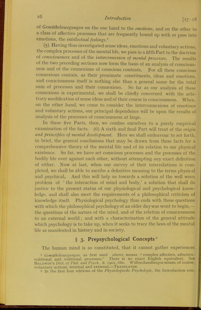 of Gemiithsbewegungen on the one hand to the emotions, and on the other to a class of affective processes that are frequently bound up with or pass into emotions, the intellectual feelings.1 (5) Having thus investigated sense ideas, emotions and voluntary actions, the complex processes of the mental life, we pass in a fifth Part to the doctrine of consciousness and of the interconnexion of mental processes. The results of the two preceding sections now form the basis of an analysis of conscious- ness and of the connexions of conscious contents. For all these conscious connexions contain, as their proximate constituents, ideas and emotions, and consciousness itself is nothing else than a general name for the total sum of processes and their connexions. So far as our analysis of these connexions is experimental, we shall be chiefly concerned with the arbi- trary modification of sense ideas and of their course in consciousness. When, on the other hand, we come to consider the interconnexions of emotions and voluntary actions, our principal dependence will be upon the results of analysis of the processes of consciousness at large. In these five Parts, then, we confine ourselves to a purely empirical examination of the facts. (6) A sixth and final Part will treat of the origin and principles of mental development. Here we shall endeavour to set forth, in brief, the general conclusions that may be drawn from these facts for a comprehensive theory of the mental life and of its relation to our physical existence. So far, we have set conscious processes and the processes of the bodily life over against each other, without attempting any exact definition of either. Now at last, when our survey of their interrelations is com- pleted, we shall be able to ascribe a definitive meaning to the terms physical and psychical. And this will help us towards a solution of the well worn problem of ' the interaction of mind and body,' a solution that shall do justice to the present status of our physiological and psychological know- ledge, and shall also meet the requirements of a philosophical criticism of knowledge itself. Physiological psychology thus ends with those questions with which the philosophical psychology of an older day was wont to begin,— the questions of the nature of the mind, and of the relation of consciousness to an external world ; and with a characterisation of the general attitude which psychology is to take up, when it seeks to trace the laws of the mental life as manifested in history and in society. § 3. Prepsychological Concepts2 The human mind is so constituted, that it cannot gather experiences 1 Gemiithsbewegungen, as first used above, means  complex affective, affective- volitional and volitional processes. There is no exact English equivalent. See Baldwin's Diet, of Phil, and Psych., ii. 1902, 680. Willenshandlungen means, of course, voluntary actions, internal and external.—Translator. 2 In the first four editions of the Physiologischc Psychologic, the Introduction con.