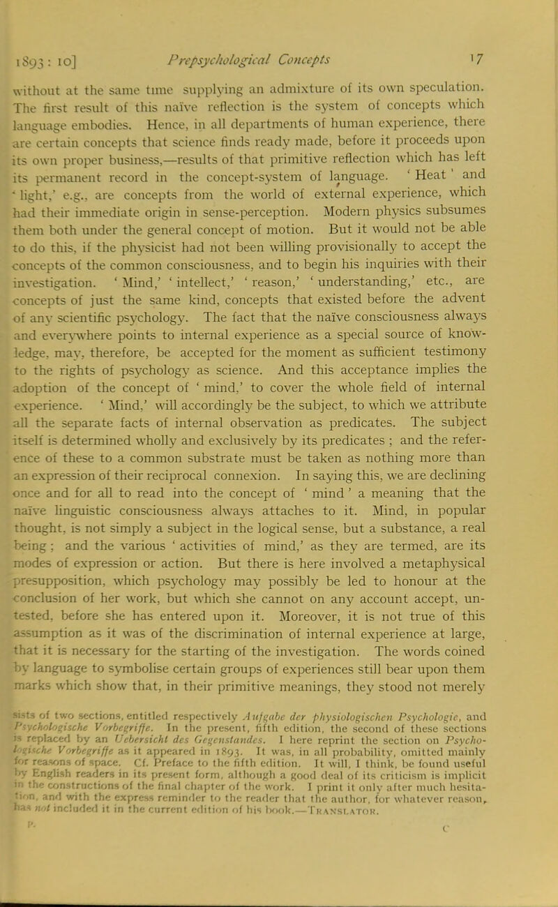 i S93 : 10] Prcpsychohgical Concepts '7 without at the same time supplying an admixture of its own speculation. The hist result of this naive reflection is the system of concepts which language embodies. Hence, in all departments of human experience, there are certain concepts that science finds ready made, before it proceeds upon its own proper business,—results of that primitive reflection which has left its permanent record in the concept-system of language. ' Heat1 and • light,' e.g., are concepts from the world of external experience, which had their immediate origin in sense-perception. Modern physics subsumes them both under the general concept of motion. But it would not be able to do this, if the physicist had not been willing provisionally to accept the concepts of the common consciousness, and to begin his inquiries with their investigation. ' Mind,' ' intellect,' ' reason,' ' understanding,' etc., are concepts of just the same kind, concepts that existed before the advent of any scientific psychology. The fact that the naive consciousness always and evervwhere points to internal experience as a special source of know- ledge, may, therefore, be accepted for the moment as sufficient testimony to the rights of psychology as science. And this acceptance implies the adoption of the concept of ' mind.' to cover the whole field of internal experience. ' Mind,' will accordingly be the subject, to which we attribute all the separate facts of internal observation as predicates. The subject itself is determined wholly and exclusively by its predicates ; and the refer- ence of these to a common substrate must be taken as nothing more than an expression of their reciprocal connexion. In saying this, we are declining once and for all to read into the concept of ' mind' a meaning that the naive linguistic consciousness always attaches to it. Mind, in popular thought, is not simply a subject in the logical sense, but a substance, a real being : and the various ' activities of mind,' as they are termed, are its modes of expression or action. But there is here involved a metaphysical presupposition, which psychology may possibly be led to honour at the conclusion of her work, but which she cannot on any account accept, un- tested, before she has entered upon it. Moreover, it is not true of this assumption as it was of the discrimination of internal experience at large, that it is necessary for the starting of the investigation. The words coined by language to symbolise certain groups of experiences still bear upon them marks which show that, in their primitive meanings, they stood not merely sists of two sections, entitled respectively Aufgdbe dcr physiologischen Psychologic, and Ptycholooische Vorbegrifje. In the present, fifth edition, the second of these sections M replaced by an Uebersicht des Gegcnstandes. I here reprint the section on Psycho- tpgiuhe Vorbegriffe as it appeared in 1893. It was, in all probability, omitted mainlv for reason, of space. Cf. Preface to the fifth edition. It will, I think, be found useful by English readers in its present form, although a good deal of its criticism is implicit in the constructions of the final chapter of the work. I print it only after much hesita- tion, and with the express reminder to the reader that the author, for whatever reason, nas not included it in the current edition of his book.—Tkansi.atok.