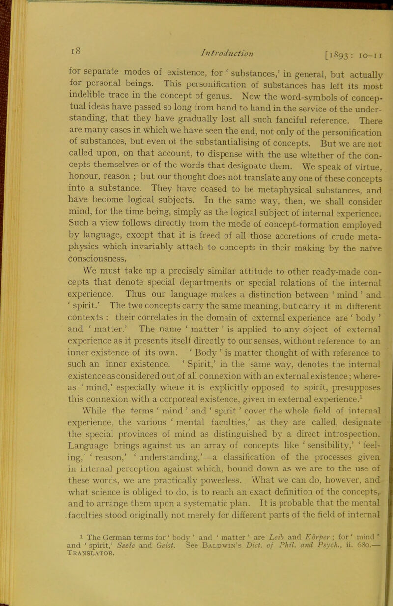 for separate modes of existence, for ' substances,' in general, but actually for personal beings. This personification of substances has left its most indelible trace in the concept of genus. Now the word-symbols of concep- tual ideas have passed so long from hand to hand in the service of the under- standing, that they have gradually lost all such fanciful reference. There are many cases in which we have seen the end, not only of the personification of substances, but even of the substantialising of concepts. But we are not called upon, on that account, to dispense with the use whether of the con- cepts themselves or of the words that designate them. We speak of virtue, honour, reason ; but our thought does not translate any one of these concepts into a substance. They have ceased to be metaphysical substances, and have become logical subjects. In the same way, then, we shall consider mind, for the time being, simply as the logical subject of internal experience. Such a view follows directly from the mode of concept-formation employed by language, except that it is freed of all those accretions of crude meta- physics which invariably attach to concepts in their making by the naive consciousness. We must take up a precisely similar attitude to other ready-made con- cepts that denote special departments or special relations of the internal experience. Thus our language makes a distinction between ' mind ' and ' spirit.' The two concepts carry the same meaning, but carry it in different contexts : their correlates in the domain of external experience are ' body ' and ' matter.' The name ' matter ' is applied to any object of external experience as it presents itself directly to our senses, without reference to an inner existence of its own. ' Body ' is matter thought of with reference to such an inner existence. ' Spirit,' in the same way, denotes the internal existence asconsidered out of all connexion with an external existence; where- as ' mind,' especially where it is explicitly opposed to spirit, presupposes this connexion with a corporeal existence, given in external experience.1 While the terms ' mind ' and ' spirit ' cover the whole field of internal experience, the various ' mental faculties,' as they are called, designate the special provinces of mind as distinguished by a direct introspection. Language brings against us an array of concepts like ' sensibility.' ' feel- ing,' ' reason,' ' understanding,'—a classification of the processes given in internal perception against which, bound down as we are to the use of these words, we are practically powerless. What we can do, however, and what science is obliged to do, is to reach an exact definition of the concepts,, and to arrange them upon a systematic plan. It is probable that the mental faculties stood originally not merely for different parts of the field of internal 1 The German terms for ' body ' and ' matter ' are Lcib and Kdrper ; for * mind ' and ' spirit,' Seele and Geist. See Baldwin's Diet, of Phil, and Psych., ii. 680.— Translator.