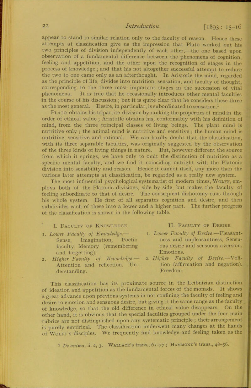 appear to stand in similar relation only to the faculty of reason. Hence these attempts at classification give us the impression that Plato worked out his two principles of division independently of each other,—the one based upon observation of a fundamental difference between the phenomena of cognition, feeling and appetition, and the other upon the recognition of stages in the process of knowledge ; and that his not altogether successful attempt to reduce the two to one came only as an afterthought. In Aristotle the mind, regarded as the principle of life, divides into nutrition, sensation, and faculty of thought, corresponding to the three most important stages in the succession of vital phenomena. It is true that he occasionally introduces other mental faculties in the course of his discussion ; but it is quite clear that he considers these three as the most general. Desire, in particular, is subordinated to sensation.1 Plato obtains his tripartite division by ranking the properties of mind in the order of ethical value ; Aristotle obtains his, conformably with his definition of mind, from the three principal classes of living beings. The plant mind is nutritive only ; the animal mind is nutritive and sensitive ; the human mind is nutritive, sensitive and rational. We can hardly doubt that the classification, with its three separable faculties, was originally suggested by the observation of the three kinds of living things in nature. But, however different the source from which it springs, we have only to omit the distinction of nutrition as a specific mental faculty, and we find it coinciding outright with the Platonic division into sensibility and reason. Hence it cannot itself, any more than the various later attempts at classification, be regarded as a really new system. The most influential psychological systematist of modern times, Wolff, em- ploys both of the Platonic divisions, side by side, but makes the faculty of feeling subordinate to that of desire. The consequent dichotomy runs through his whole system. He first of all separates cognition and desire, and then subdivides each of these into a lower and a higher part. The further progress of the classification is shown in the following table. I. Faculty of Knowledge 1. Lower Faculty of Knowledge.— Sense, Imagination, Poetic faculty, Memory (remembering and forgetting). 2. Higher Faculty of Knowledge.— Attention and reflection. Un- derstanding. II. Faculty of Desire 1. Lower Faculty of Desire.—Pleasant- ness and unpleasantness, Sensu- ous desire and sensuous aversion. Emotions. 2. Higher Faculty of Desire.—Voli- tion (affirmation and negation). Freedom. This classification has its proximate source in the Leibnizian distinction of ideation and appetition as the fundamental forces of the monads. It shows a great advance upon previous systems in not confining the faculty of feeling and desire to emotion and sensuous desire, but giving it the same range as the faculty of knowledge, so that the old difference in ethical value disappears. On the other hand, it is obvious that the special faculties grouped under the four main rubrics are not distinguished upon any systematic principle ; their arrangement is purely empirical. The classification underwent many'changes at the hands of Wolff's disciples. We frequently find knowledge and feeling taken as the 1 De anima, ii. 2, 3. Wallace's trans., 65-77 ; Hammond's trans., 48-56.