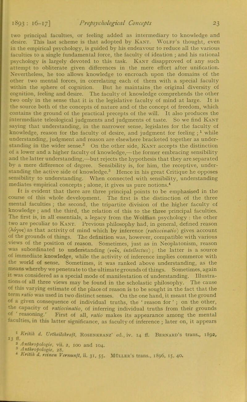 two principal faculties, or feeling added as intermediary to knowledge and desire. This last scheme is that adopted by Kant. Wolff's thought, even in the empirical psychology, is guided by his endeavour to reduce all the various faculties to a single fundamental force, the faculty of ideation ; and his rational psychology is largely devoted to this task. Kant disapproved of any such attempt to obliterate given differences in the mere effort after unification. Nevertheless, he too allows knowledge to encroach upon the domains of the other two mental forces, in correlating each of them with a special faculty within the sphere of cognition. But he maintains, the original diversity of cognition, feeling and desire. The faculty of knowledge comprehends the other two only in the sense that it is the legislative faculty of mind at large. It is the source both of the concepts of nature and of the concept of freedom, which contains the ground of the practical precepts of the will. It also produces the intermediate teleological judgments and judgments of taste. So we find Kant saying that understanding, in the narrower sense, legislates for the faculty of knowledge, reason for the faculty of desire, and judgment for feeling j1 while understanding, judgment and reason are elsewhere bracketed together as under- standing in the wider sense.2 On the other side, Kant accepts the distinction of a lower and a higher faculty of knowledge,—the former embracing sensibility and the latter understanding,—but rejects the hypothesis that they are separated by a mere difference of degree. Sensibility is, for him, the receptive, under- standing the active side of know-ledge.3 Hence in his great Critique he opposes sensibility to understanding. When connected with sensibility, understanding mediates empirical concepts ; alone, it gives us pure notions.4 It is evident that there are three principal points to be emphasised in the course of this whole development. The first is the distinction of the three mental faculties ; the second, the tripartite division of the higher faculty of knowledge ; and the third, the relation of this to the three principal faculties. The first is, in all essentials, a legacy from the Wolffian psychology : the other two are peculiar to Kant. Previous philosophy had, in general, defined reason A.o-/os as that activity oi mind winch bv inference 'vatiociuatio' gives account of the grounds of things. The definition was, however, compatible with various •views of the position of reason. Sometimes, just as in Neoplatonism, reason was subordinated to understanding (VoDs, intellecius) ; the latter is a source of immediate knowledge, while the activity of inference implies commerce with the world of sense. Sometimes, it was ranked above understanding, as the means whereby we penetrate to the ultimate grounds of things. Sometimes, again it was considered as a special mode of manifestation of understanding. Illustra- tions of all three views may be found in the scholastic philosophy. The cause of this varying estimate of the place of reason is to be sought in the fact that the term ratio was used in two distinct senses. On the one hand, it meant the ground of a given consequence of individual truths, the ' reason for ' ; on the other, the capacity of raliocinaiio, of inferring individual truths from their grounds of ' reasoning.' First of all, ratio makes its appearance among the mental faculties, in this latter significance, as faculty of inference ; later on, it appears 1 Krilik d. Urtheihkraft, Kosenkranz* ed., iv. 14 ff. Bernard's trans., 1892, 13 ff- 2 Anthropologic, vii. 2, 100 and 104. 3 Anthropologic 28. * Kritik d. reinen Vernunjt, ii. 31, 55. MCller's trans., 1896, 15, 40.