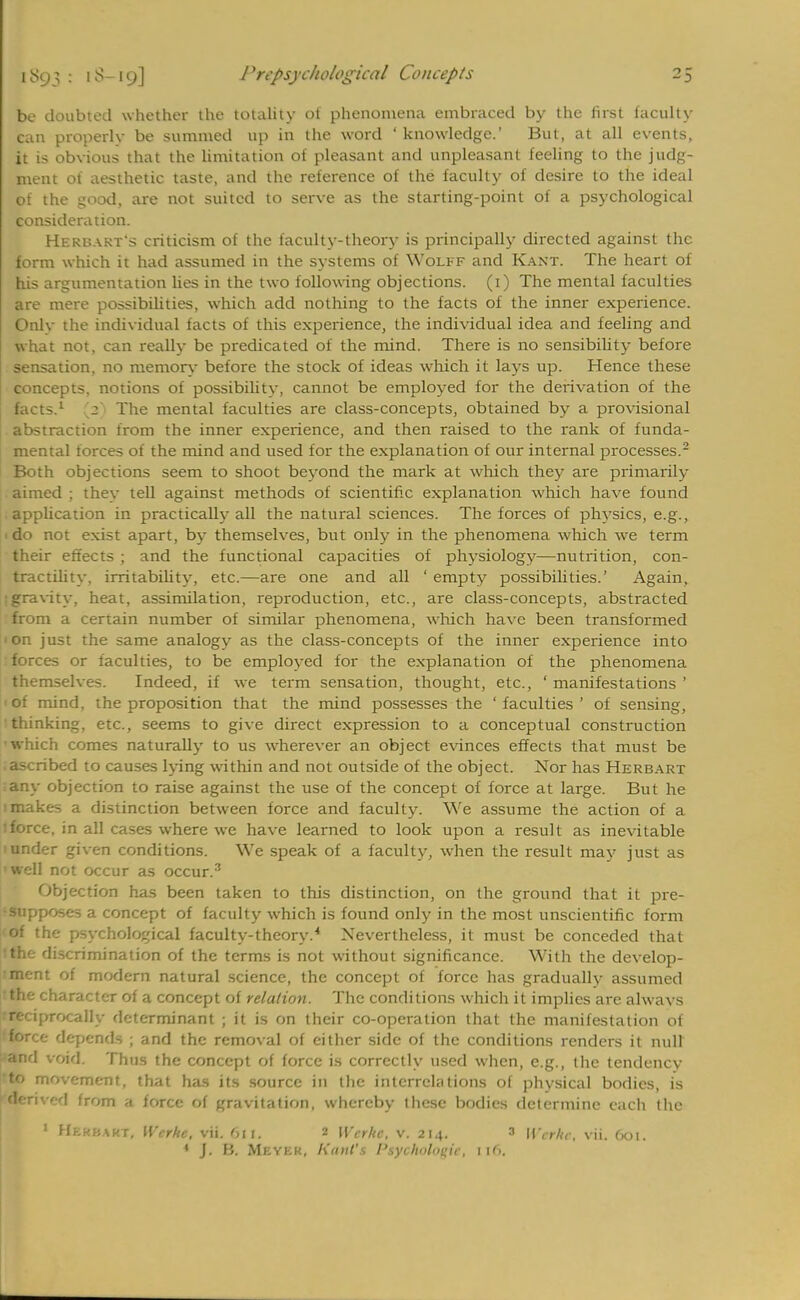 be doubted whether the totality of phenomena embraced by the first faculty can properly be summed up in the word ' knowledge.' But, at all events, it is obvious that the limitation of pleasant and unpleasant feeling to the judg- ment of aesthetic taste, and the reference of the faculty of desire to the ideal of the good, are not suited to serve as the starting-point of a psychological consideration. Herbart's criticism of the faculty-theory is principally directed against the form which it had assumed in the systems of Wolff and Kant. The heart of his argumentation lies in the two following objections. (1) The mental faculties are mere possibilities, which add nothing to the facts of the inner experience. Onlv the individual facts of this experience, the individual idea and feeling and what not, can really be predicated of the mind. There is no sensibility before sensation, no memory before the stock of ideas which it lays up. Hence these concepts, notions of possibilitv, cannot be employed for the derivation of the facts.1 [3] The mental faculties are class-concepts, obtained by a provisional abstraction from the inner experience, and then raised to the rank of funda- mental forces of the mind and used tor the explanation of our internal processes.2 Both objections seem to shoot beyond the mark at which they are primarily aimed ; they tell against methods of scientific explanation which have found application in practically all the natural sciences. The forces of physics, e.g., 1 do not exist apart, by themselves, but only in the phenomena which we term their effects ; and the functional capacities of physiology—nutrition, con- tractility, irritability, etc.—are one and all ' empty possibilities.' Again, ■gravity, heat, assimilation, reproduction, etc., are class-concepts, abstracted from a certain number of similar phenomena, which have been transformed ' on just the same analogy as the class-concepts of the inner experience into forces or faculties, to be employed for the explanation of the phenomena themselves. Indeed, if we term sensation, thought, etc., ' manifestations ' ' of mind, the proposition that the mind possesses the 'faculties' of sensing, thinking, etc., seems to give direct expression to a conceptual construction which comes naturally to us wherever an object evinces effects that must be .ascribed to causes lying within and not outside of the object. Nor has Herbart any objection to raise against the use of the concept of force at large. But he : makes a distinction between force and faculty. We assume the action of a :force, in all cases where we have learned to look upon a result as inevitable 1 under given conditions. We speak of a faculty, when the result mav just as : well not occur as occur.3 Objection has been taken to this distinction, on the ground that it pre- supposes a concept of faculty which is found only in the most unscientific form of the psychological faculty-theory.4 Nevertheless, it must be conceded that •the discrimination of the terms is not without significance. With the develop- ment of modern natural science, the concept of force has gradually assumed the character of a concept of relation. The conditions which it implies are alwavs reciprocally determinant ; it is on their co-operation that the manifestation of force depends ; and the removal of either side of the conditions renders it null and void. Thus the concept of force is correctly used when, e.g., the tendency to movement, that has its source in the interrelations of physical bodies, is derived from a force of gravitation, whereby these bodies determine each the 1 Hkkkakt, Werhe, vii. 6it, 2 Wcrhc, v. 214. 3 Wcrhc, vii. 601. 1 J. M. Meyer, Kant's Ptyohotogie, 1 (6.