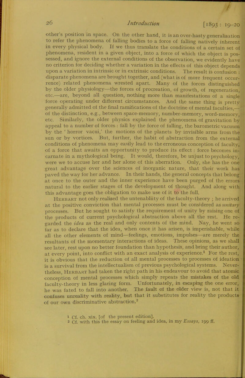 [1893 : 19-20 other's position in space. On the other hand, it is an over-hasty generalisation to refer the phenomena of falling bodies to a force of falling natively inherent in every physical body. If we thus translate the conditions of a certain set of phenomena, resident in a given object, into a force of which the object is pos- sessed, and ignore the external conditions of the observation, we evidently have no criterion for deciding whether a variation in the effects of this object depends upon a variation in intrinsic or in extrinsic conditions. The result is confusion : disparate phenomena are brought together, and (what is of more frequent occur- rence) related phenomena wrested apart. Many of the forces distinguished by the older physiology—the forces of procreation, of growth, of regeneration, etc.—are, beyond all question, nothing more than manifestations of a single force operating under different circumstances. And the same thing is pretty generally admitted of the final ramifications of the doctrine of mental faculties,— of the distinction, e.g., between space-memory, number-memorv, word-memorv, etc. Similarly, the older physics explained the phenomena of gravitation by appeal to a number of forces : fall by the force of falling, the barometric vacuum by the ' horror vacui,' the motions of the planets by invisible arms from the sun or by vortices. But, further, the habit of abstraction from the external conditions of phenomena may easily lead to the erroneous conception of faculty, of a force that awaits an opportunity to produce its effect : force becomes in- carnate in a mythological being. It would, therefore, be unjust to psychology, were we to accuse her and her alone of this aberration. Only, she has the one great advantage over the sciences of inorganic nature, that their work has paved the way for her advance. In their hands, the general concepts that belong at once to the outer and the inner experience have been purged of the errors natural to the earlier stages of the development of thought. And along with this advantage goes the obligation to make use of it to the full. Herbart not only realised the untenabliity of the faculty-theory ; he arrived at the positive conviction that mental processes must be considered as unitary processes. But he sought to satisfy the requirement of unity by raising one of the products of current psychological abstraction above all the rest. He re- garded the idea as the real and only contents of the mind. Nay, he went so far as to declare that the idea, when once it has arisen, is imperishable, while all the other elements of mind—feelings, emotions, impulses—are merely the resultants of the momentary interactions of ideas. These opinions, as we shall see later, rest upon no better foundation than hypothesis, and bring their author, at every point, into conflict with an exact analysis of experience.1 For the rest, it is obvious that the reduction of all mental processes to processes of ideation is a survival from the intellectualism of previous psychological systems. Never- theless, Herbart had taken the right path in his endeavour to avoid that atomic conception of mental processes which simply repeats the mistakes of the old faculty-theory in less glaring form. Unfortunately, in escaping the one error, he was fated to fall into another. The fault of the older view is, not that it confuses unreality with reality, but that it substitutes for reality the products of our own discriminative abstraction.2 1 Cf. ch. xix. [of the present edition]. 2 Cf. with this the essay on feeling and idea, in my Essays, 199 ff.