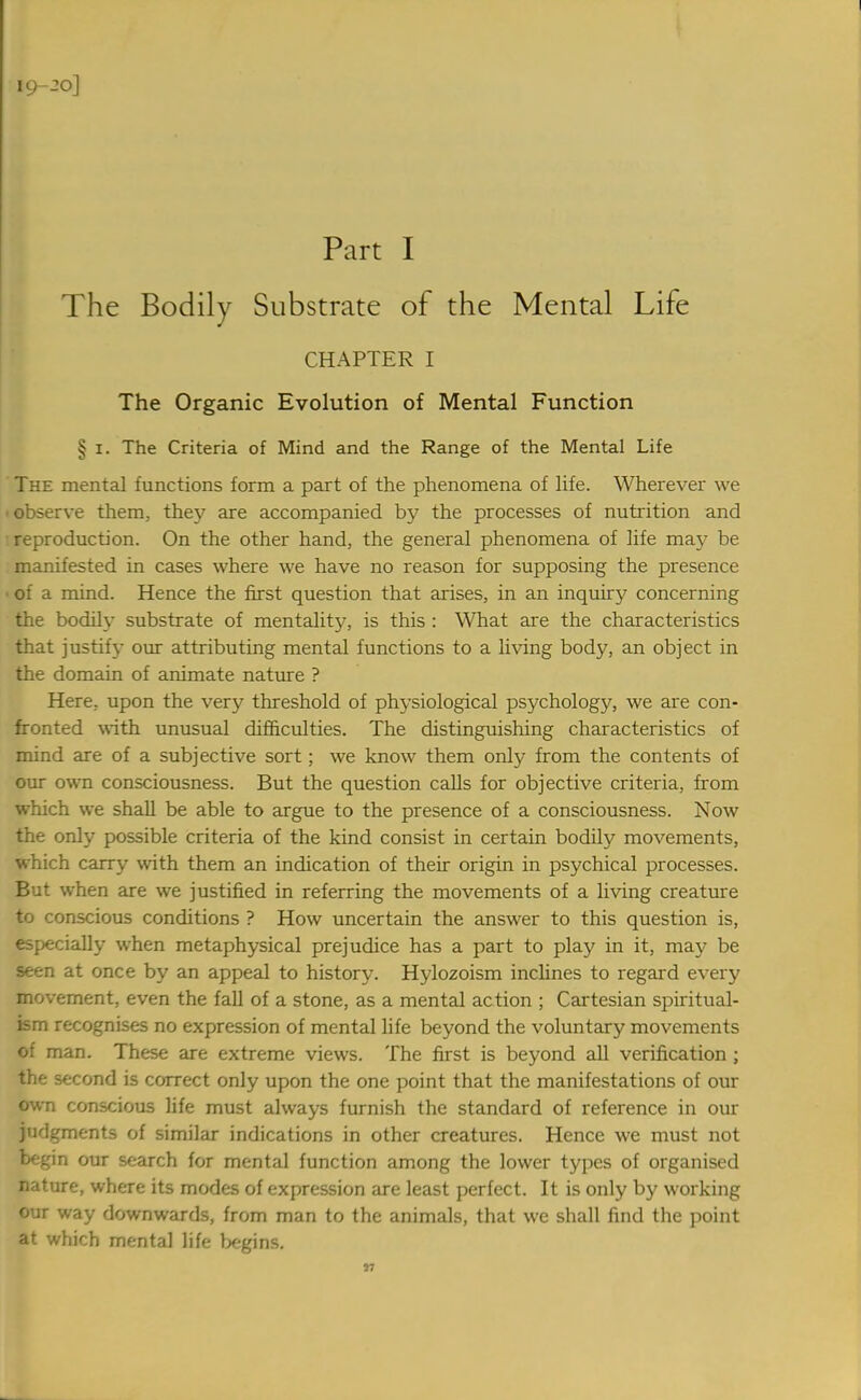 19-20] Part I The Bodily Substrate of the Mental Life CHAPTER I The Organic Evolution of Mental Function § i. The Criteria of Mind and the Range of the Mental Life The mental functions form a part of the phenomena of life. Wherever we ■ observe them, the}- are accompanied by the processes of nutrition and ■ reproduction. On the other hand, the general phenomena of life may be manifested in cases where we have no reason for supposing the presence ■ of a mind. Hence the first question that arises, in an inquiry concerning the bodily substrate of mentality, is this : What are the characteristics that justify our attributing mental functions to a living body, an object in the domain of animate nature ? Here, upon the very threshold of physiological psychology, we are con- fronted with unusual difficulties. The distinguishing characteristics of mind are of a subjective sort; we know them only from the contents of our own consciousness. But the question calls for objective criteria, from which we shall be able to argue to the presence of a consciousness. Now the only possible criteria of the kind consist in certain bodily movements, which carry with them an indication of their origin in psychical processes. But when are we justified in referring the movements of a living creature to conscious conditions ? How uncertain the answer to this question is, especially when metaphysical prejudice has a part to play in it, may be seen at once by an appeal to history. Hylozoism inclines to regard every movement, even the fall of a stone, as a mental action ; Cartesian spiritual- ism recognises no expression of mental life beyond the voluntary movements of man. These are extreme views. The first is beyond all verification ; the second is correct only upon the one point that the manifestations of our own conscious life must always furnish the standard of reference in our judgments of similar indications in other creatures. Hence we must not begin our search for mental function among the lower types of organised nature, where its modes of expression are least perfect. It is only by working our way downwards, from man to the animals, that we shall find the point at which mental life begins. n