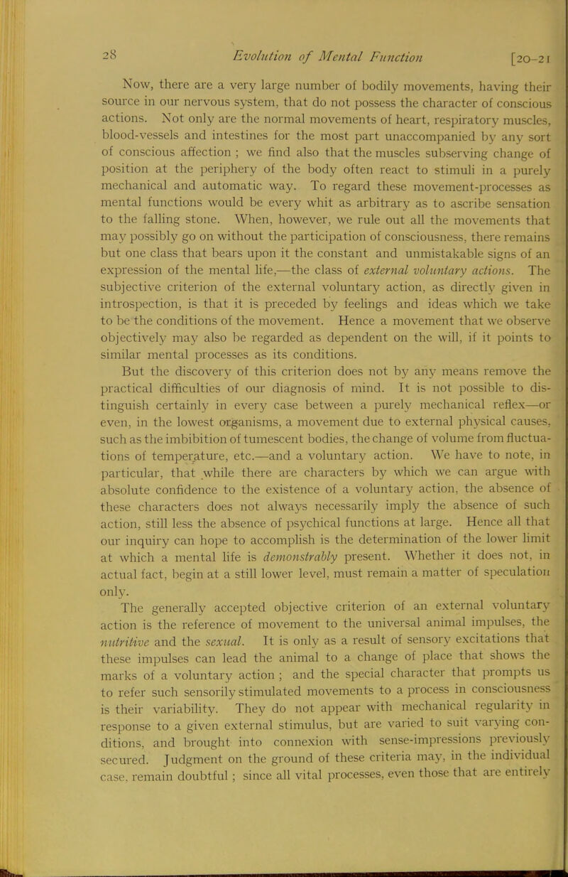 Now, there are a very large number of bodily movements, having their source in our nervous system, that do not possess the character of conscious actions. Not only are the normal movements of heart, respiratory muscles, blood-vessels and intestines for the most part unaccompanied by any sort of conscious affection ; we find also that the muscles subserving change of position at the periphery of the body often react to stimuli in a purely mechanical and automatic way. To regard these movement-processes as mental functions would be every whit as arbitrary as to ascribe sensation to the falling stone. When, however, we rule out all the movements that may possibly go on without the participation of consciousness, there remains but one class that bears upon it the constant and unmistakable signs of an expression of the mental life,—the class of external voluntary actions. The subjective criterion of the external voluntary action, as directly given in introspection, is that it is preceded by feelings and ideas which we take to be the conditions of the movement. Hence a movement that we observe objectively may also be regarded as dependent on the will, if it points to similar mental processes as its conditions. But the discovery of this criterion does not by any means remove the practical difficulties of our diagnosis of mind. It is not possible to dis- tinguish certainly in every case between a purely mechanical reflex—or even, in the lowest organisms, a movement due to external physical causes, such as the imbibition of tumescent bodies, the change of volume from fluctua- tions of temperature, etc.—and a voluntary action. We have to note, in particular, that while there are characters by which we can argue with absolute confidence to the existence of a voluntary action, the absence of these characters does not always necessarily imply the absence of such action, still less the absence of psychical functions at large. Hence all that our inquiry can hope to accomplish is the determination of the lower limit at which a mental life is demonstrably present. Whether it does not, in actual fact, begin at a still lower level, must remain a matter of speculation only. The generally accepted objective criterion of an external voluntary action is the reference of movement to the universal animal impulses, the nutritive and the sexual. It is only as a result of sensory excitations that these impulses can lead the animal to a change of place that shows the marks of a voluntary action ; and the special character that prompts us to refer such sensorily stimulated movements to a process in consciousness is their variability. They do not appear with mechanical regularity in response to a given external stimulus, but are varied to suit varying con- ditions, and brought into connexion with sense-impressions previously secured. Judgment on the ground of these criteria may, in the individual case, remain doubtful ; since all vital processes, even those that are entirely
