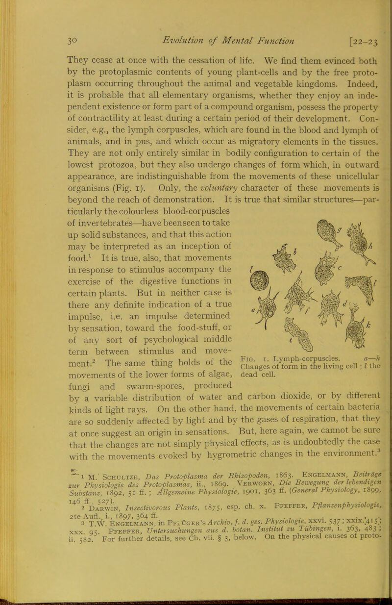 They cease at once with the cessation of life. We find them evinced both by the protoplasmic contents of young plant-cells and by the free proto- plasm occurring throughout the animal and vegetable kingdoms. Indeed, it is probable that all elementary organisms, whether they enjoy an inde- pendent existence or form part of a compound organism, possess the property of contractility at least during a certain period of their development. Con- sider, e.g., the lymph corpuscles, which are found in the blood and lymph of animals, and in pus, and which occur as migratory elements in the tissues. They are not only entirely similar in bodily configuration to certain of the lowest protozoa, but they also undergo changes of form which, in outward appearance, are indistinguishable from the movements of these unicellular organisms (Fig. 1). Only, the voluntary character of these movements is beyond the reach of demonstration. It is true that similar structures—par- ticularly the colourless blood-corpuscles of invertebrates—have been seen to take up solid substances, and that this action may be interpreted as an inception of food.1 It is true, also, that movements in response to stimulus accompany the exercise of the digestive functions in certain plants. But in neither case is there any definite indication of a true impulse, i.e. an impulse determined by sensation, toward the food-stuff, or of any sort of psychological middle term between stimulus and move- ment.2 The same thing holds of the movements of the lower forms of algae, fungi and swarm-spores, produced by a variable distribution of water and carbon dioxide, or by different kinds of light rays. On the other hand, the movements of certain bacteria are so suddenly affected by light and by the gases of respiration, that they at once suggest an origin in sensations. But, here again, we cannot be sure that the changes are not simply physical effects, as is undoubtedly the case with the movements evoked by hygrometric changes in the environment.3 ~ 1 M ' Schultze, Das Protoplasma der Rhizopoden, 1863. Engelmann, Beitrdge zuv Physiologic des Pvotoplasmas, ii., 1869. Verwoen, Die Bewegung der lebendigcn Substanz, 1892, 51 ff. ; AUgemeine Physiologic, 1901, 363 S- (General Physiology, 1899, I462fiDARWm, Insectivorous Plants, 1875, esp. ch. x. Pfeffer, Pfianzenphysiologie, 2te Aufl. i., 1897, 364 ff. • . .-. 3 T W. Engelmann, in Pfl Goer's Afchiv. f. d. ges. Physiologic, xxvi. 537 ; xxix.415 , xxx qc Pfeffer, Untersuchungen aus d. botan. Inslitut zu Tubingen, 1. 363, 483 ; ii' 582 For further details, see Ch. vii. § 3. below. On the physical causes of proto- Fig. 1. Lymph-corpuscles. a—k Changes of form in the living cell; I the dead cell.