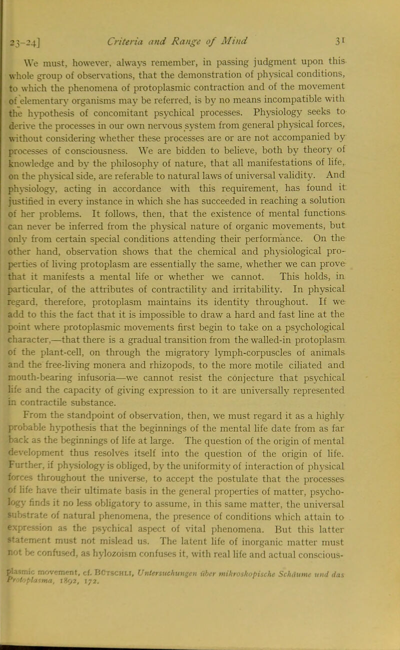 We must, however, always remember, in passing judgment upon this whole group of observations, that the demonstration of physical conditions, to which the phenomena of protoplasmic contraction and of the movement of elementary organisms may be referred, is by no means incompatible with the hypothesis of concomitant psychical processes. Physiology seeks to derive the processes in our own nervous system from general physical forces, without considering whether these processes are or are not accompanied by processes of consciousness. We are bidden to believe, both by theory of knowledge and by the philosophy of nature, that all manifestations of life, on the physical side, are referable to natural laws of universal validity. And physiology, acting in accordance with this requirement, has found it. justified in every instance in which she has succeeded in reaching a solution of her problems. It follows, then, that the existence of mental functions can never be inferred from the physical nature of organic movements, but only from certain special conditions attending their performance. On the other hand, observation shows that the chemical and physiological pro- perties of living protoplasm are essentially the same, whether we can prove that it manifests a mental life or whether we cannot. This holds, in particular, of the attributes of contractility and irritability. In physical regard, therefore, protoplasm maintains its identity throughout. If we add to this the fact that it is impossible to draw a hard and fast line at the point where protoplasmic movements first begin to take on a psychological character.—that there is a gradual transition from the walled-in protoplasm of the plant-cell, on through the migratory lymph-corpuscles of animals and the free-living monera and rhizopods, to the more motile ciliated and mouth-bearing infusoria—we cannot resist the conjecture that psychical life and the capacity of giving expression to it are universally represented in contractile substance. From the standpoint of observation, then, we must regard it as a highly probable hypothesis that the beginnings of the mental life date from as far back as the beginnings of life at large. The question of the origin of mental development thus resolves itself into the question of the origin of life. Further, if physiology is obliged, by the uniformity of interaction of physical forces throughout the universe, to accept the postulate that the processes oi life have their ultimate basis in the general properties of matter, psycho- logy finds it no less obligatory to assume, in this same matter, the universal substrate of natural phenomena, the presence of conditions which attain to expression as the psychical aspect of vital phenomena. But this latter statement must not mislead us. The latent life of inorganic matter must not be confused, as hylozoism confuses it, with real life and actual conscious- ©lasmic movement, cf. BCtschli, Vntersuchun»cn iibcr mikroskohische Sclniume Utld das rrotoplasma, 1892, 172.