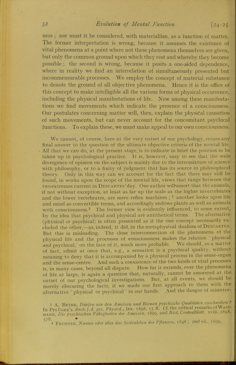 ness ; nor must it be considered, with materialism, as a function of matter. The former interpretation is wrong, because it assumes the existence of vital phenomena at a point where not these phenomena themselves are given, but only the common ground upon which they rest and whereby they become possible ; the second is wrong, because it posits a one-sided dependence, where in reality we find an interrelation of simultaneously presented but incommensurable processes. We employ the concept of material substance to denote the ground of all objective phenomena. Hence it is the office of this concept to make intelligible all the various forms of physical occurrence, including the physical manifestations of life. Now among these manifesta- tions we find movements which indicate the presence of a consciousness. Our postulates concerning matter will, then, explain the physical causation of such movements, but can never account for the concomitant psychical functions. To explain these, we must make appeal to our own consciousness. We cannot, of course, here at the very outset of our psychology, return any final answer to the question of the ultimate objective criteria of the mental life. All that we can do, at the present stage, is to indicate in brief the position to be taken up in psychological practice. It is, however, easy to see that the wide divergence of opinion on the subject is mainly due to the intermixture ot science with philosophy, or to a fixity of judgment that has its source in philosophical theory. Only in this way can we account for the fact that there may still be found, in works upon the scope of the mental life, views that range between the twoextremes current in Descartes'day. One author wilhassert that the animals, if not without exception, at least as far up the scale as the higher invertebrates and the lower vertebrates, are mere reflex machines ; 1 another looks upon liie and mind as convertible terms, and accordingly endows plants as well as animals with consciousness.2 The former view is evidently influenced, to some extent, by the idea that psychical and physical are antithetical terms. The alternative (physical or psychical) is often presented as if the one concept necessarily ex- cluded the other,—as, indeed, it did, in the metaphysical dualism of Descartes. But this is misleading. The close interconnection of the phenomena of the physical life and the processes of consciousness makes the relation ' physical and psychical,' on the face of it, much more probable. We should, as a matter of fact, admit at once that, e.g., a sensation is a psychical quality, without meaning to deny that it is accompanied by a physical process in the sense-organ and the sense-centre. And such a coexistence of the two kinds of vital processes is, in many cases, beyond all dispute. How far it extends, over the phenomena of life at large, is again a question that, naturally, cannot be answered at the outset of our psychological investigations. But, at all events, we should be merely obscuring the facts, if we made our first approach to them with the alternative ' physical or psychical ' in our hands. And the danger of misinter- 1 A Bethe, Durfen wir den Ameisen und Bienen psychische Qualitdtcn zuschreiben ? In PflCger's Arch.f.d. ges. Physiol., lxx. 1898, 15 ff. Cf. the critical remarks of Vvass- mann, Die psychischen Fdhigkeilen dcr Ameisen, 1899, and Biol. Ccntralblatt. xvm..i^93, 578 • 2 Fechner, Nanna oder iiber das Scclenlebcn dcr Pflansen, 1.S48 ; 2nd ed.. 1899.