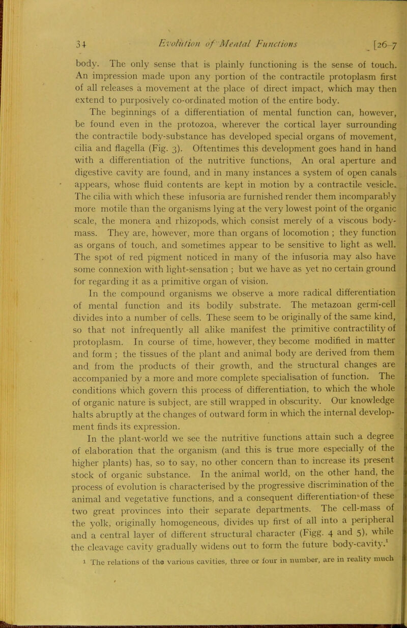 body. The only sense that is plainly functioning is the sense of touch. An impression made upon any portion of the contractile protoplasm first of all releases a movement at the place of direct impact, which may then extend to purposively co-ordinated motion of the entire body. The beginnings of a differentiation of mental function can, however, be found even in the protozoa, wherever the cortical layer surrounding the contractile body-substance has developed special organs of movement, cilia and flagella (Fig. 3). Oftentimes this development goes hand in hand with a differentiation of the nutritive functions, An oral aperture and digestive cavity are found, and in many instances a system of open canals appears, whose fluid contents are kept in motion by a contractile vesicle. The cilia with which these infusoria are furnished render them incomparably more motile than the organisms lying at the very lowest point of the organic scale, the monera and rhizopods, which consist merely of a viscous body- mass. They are, however, more than organs of locomotion ; they function as organs of touch, and sometimes appear to be sensitive to light as well. The spot of red pigment noticed in many of the infusoria may also have some connexion with light-sensation ; but we have as yet no certain ground for regarding it as a primitive organ of vision. In the compound organisms we observe a more radical differentiation of mental function and its bodily substrate. The metazoan germ-cell divides into a number of cells. These seem to be originally of the same kind, so that not infrequently all alike manifest the primitive contractility of protoplasm. In course of time, however, they become modified in matter and form ; the tissues of the plant and animal body are derived from them and from the products of their growth, and the structural changes are accompanied by a more and more complete specialisation of function. The conditions which govern this process of differentiation, to which the whole of organic nature is subject, are still wrapped in obscurity. Our knowledge halts abruptly at the changes of outward form in which the internal develop- ment finds its expression. In the plant-world we see the nutritive functions attain such a degree of elaboration that the organism (and this is true more especially of the higher plants) has, so to say, no other concern than to increase its present stock of organic substance. In the animal world, on the other hand, the process of evolution is characterised by the progressive discrimination of the animal and vegetative functions, and a consequent differentiation-of these two great provinces into their separate departments. The cell-mass of the yolk, originally homogeneous, divides up first of all into a peripheral and a central layer of different structural character (Figg. 4 and 5), while the cleavage cavity gradually widens out to form the future body-cavity.1 1 The relations of the various cavities, three or four in number, are in reality much