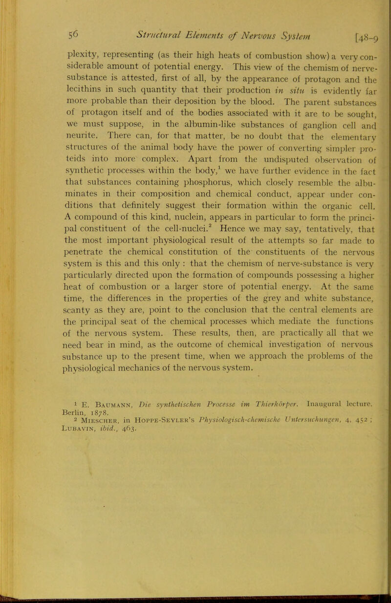 plexity, representing (as their high heats of combustion show) a very con- siderable amount of potential energy. This view of the chemism of nerve- substance is attested, first of all, by the appearance of protagon and the lecithins in such quantity that their production in situ is evidently far more probable than their deposition by the blood. The parent substances of protagon itself and of the bodies associated with it are to be sought, we must suppose, in the albumin-like substances of ganglion cell and neurite. There can, for that matter, be no doubt that the elementary structures of the animal body have the power of converting simpler pro- teids into more complex. Apart from the undisputed observation of synthetic processes within the body,1 we have further evidence in the fact that substances containing phosphorus, which closely resemble the albu- minates in their composition and chemical conduct, appear under con- ditions that definitely suggest their formation within the organic cell. A compound of this kind, nuclein, appears in particular to form the princi- pal constituent of the cell-nuclei.2 Hence we may say, tentatively, that the most important physiological result of the attempts so far made to penetrate the chemical constitution of the constituents of the nervous system is this and this only : that the chemism of nerve-substance is very particularly directed upon the formation of compounds possessing a higher heat of combustion or a larger store of potential energy. At the same time, the differences in the properties of the grey and white substance, scanty as they are, point to the conclusion that the central elements are the principal seat of the chemical processes which mediate the functions of the nervous system. These results, then, are practically all that we need bear in mind, as the outcome of chemical investigation of nervous substance up to the present time, when we approach the problems of the physiological mechanics of the nervous system. 1 E. Baumann, Die synthetischen Processc im Thierkorpcr. Inaugural lecture. Berlin, 1878. 2 Miescher, in Hoppe-Seyler's Physiologisch-chemische Uniersuchungen, 4. 452 ; Lubavin, ibid., 463.