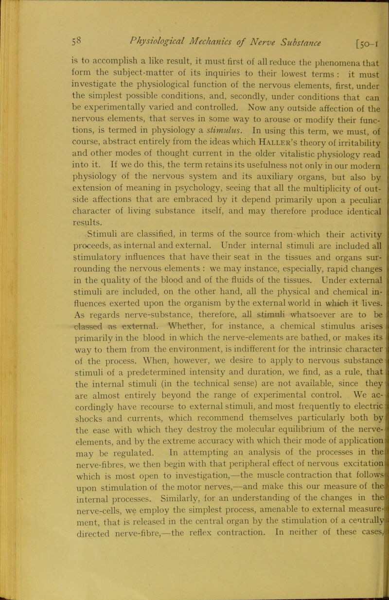 is to accomplish a like result, it must first of all reduce the phenomena that form the subject-matter of its inquiries to their lowest terms : it must investigate the physiological function of the nervous elements, first, under the simplest possible conditions, and, secondly, under conditions that can be experimentally varied and controlled. Now any outside affection of the nervous elements, that serves in some way to arouse or modify their func- tions, is termed in physiology a stimulus. In using this term, we must, of course, abstract entirely from the ideas which Haller's theory of irritability and other modes of thought current in the older vitalistic physiology read into it. If we do this, the term retains its usefulness not only in our modem physiology of the nervous system and its auxiliary organs, but also by extension of meaning in psychology, seeing that all the multiplicity of out- side affections that are embraced by it depend primarily upon a peculiar character of living substance itself, and may therefore produce identical results. Stimuli are classified, in terms of the source from-which their activity proceeds, as internal and external. Under internal stimuli are included all stimulatory influences that have their seat in the tissues and organs sur- rounding the nervous elements : we may instance, especially, rapid changes in the quality of the blood and of the fluids of the tissues. Under external stimuli are included, on the other hand, all the physical and chemical in- fluences exerted upon the organism by the external world in which it lives. As regards nerve-substance, therefore, all stimuli whatsoever are to be classed as external. Whether, for instance, a chemical stimulus arises primarily in the blood in which the nerve-elements are bathed, or makes its way to them from the environment, is indifferent for the intrinsic character of the process. When, however, we desire to apply to nervous substance stimuli of a predetermined intensity and duration, we find, as a rule, that the internal stimuli (in the technical sense) are not available, since they are almost entirely beyond the range of experimental control. We ac- cordingly have recourse to external stimuli, and most frequently to electric shocks and currents, which recommend themselves particularly both by the ease with which they destroy the molecular equilibrium of the nerve- elements, and by the extreme accuracy with which their mode of application may be regulated. In attempting an analysis of the processes in the nerve-fibres, we then begin with that peripheral effect of nervous excitation which is most open to investigation,—the muscle contraction that follows upon stimulation of the motor nerves,—and make this our measure of the internal processes. Similarly, for an understanding of the changes in the nerve-cells, we employ the simplest process, amenable to external measure- ment, that is released in the central organ by the stimulation of a centrally directed nerve-fibre,—the reflex contraction. In neither of these cases,