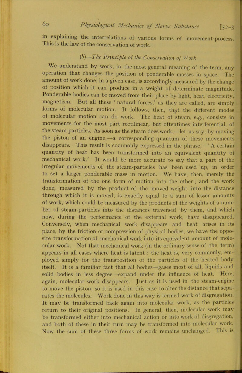 in explaining the interrelations of various forms of movement-process. This is the law of the conservation of work. (b)—The Principle of the Conservation of Work We understand by work, in the most general meaning of the term, any operation that changes the position of ponderable masses in space. The amount of work done, in a given case, is accordingly measured by the change of position which it can produce in a weight of determinate magnitude. Ponderable bodies can be moved from their place by light, heat, electricity, magnetism. But all these ' natural forces,' as they are called, are simply forms of molecular motion. It follows, then, that the different modes of molecular motion can do work. The heat of steam, e.g., consists in movements for the most part rectilinear, but oftentimes interferential, of the steam particles. As soon as the steam does work,—let us say, by moving the piston of an engine,—a corresponding quantum of these movements disappears. This result is commonly expressed in the phrase, ' A certain quantity of heat has been transformed into an equivalent quantity of mechanical work.' It would be more accurate to say that a part of the irregular movements of the steam-particles has been used up, in order to set a larger ponderable mass in motion. We have, then, merely the transformation of the one form of motion into the other ; and the work done, measured by the product of the moved weight into the distance through which it is moved, is exactly equal to a sum of lesser amounts of work, which could be measured by the products of the weights of a num- ber of steam-particles into the distances traversed by them, and which now, during the performance of the external work, have disappeared. Conversely, when mechanical work disappears and heat arises in its place, by the friction or compression of physical bodies, we have the oppo- site transformation of mechanical work into its equivalent amount of mole- cular work. Not that mechanical work (in the ordinary sense of the term) appears in all cases where heat is latent: the heat is, very commonly, em- ployed simply for the transposition of the particles of the heated body itself. It is a famihar fact that all bodies—gases most of all, liquids and solid bodies in less degree—expand under the influence of heat. Here, again, molecular work disappears. Just as it is used in the steam-engine to move the piston, so it is used in this case to alter the distance that sepa- rates the molecules. Work done in this way is termed work of disgregation. It may be transformed back again into molecular work, as the particles return to their original positions. In general, then, molecular work may be transformed either into mechanical action or into work of disgregation, and both of these in their turn may be transformed into molecular work. Now the sum of these three forms of work remains unchanged. This is