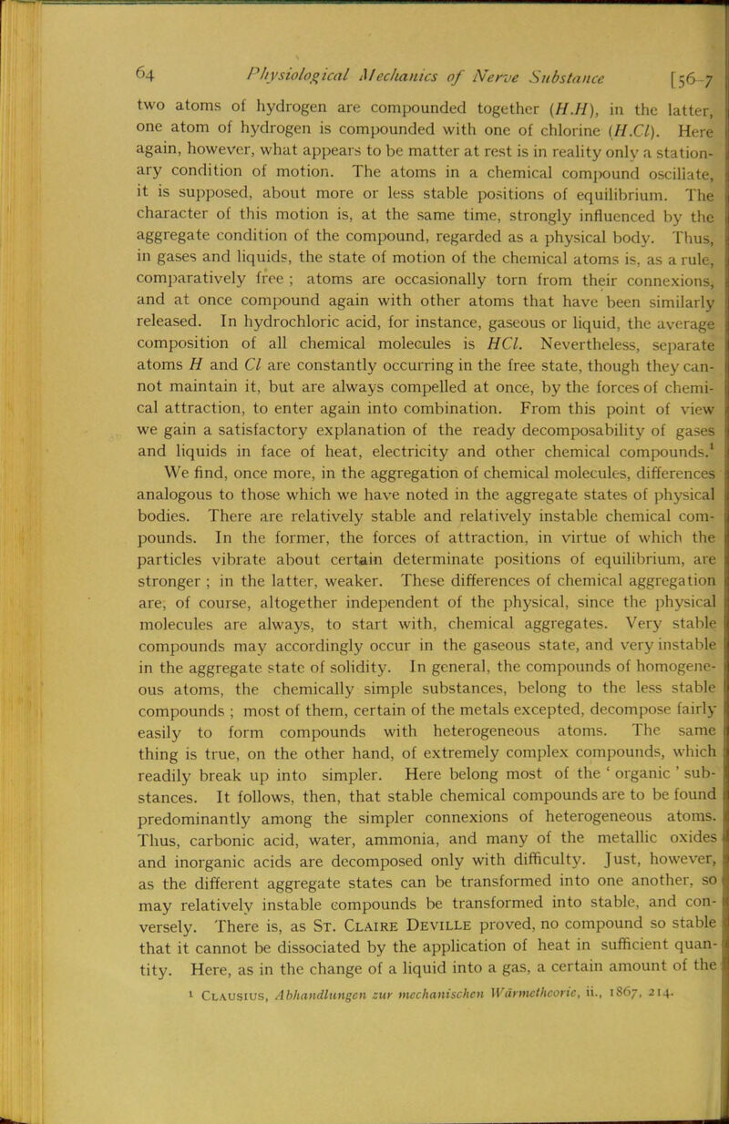 two atoms of hydrogen are compounded together (H.H), in the latter, one atom of hydrogen is compounded with one of chlorine (H.Cl). Here again, however, what appears to be matter at rest is in reality only a station- ary condition of motion. The atoms in a chemical compound oscillate, it is supposed, about more or less stable positions of equilibrium. The character of this motion is, at the same time, strongly influenced by the aggregate condition of the compound, regarded as a physical body. Thus, in gases and liquids, the state of motion of the chemical atoms is, as a rule, comparatively free ; atoms are occasionally torn from their connexions, and at once compound again with other atoms that have been similarly released. In hydrochloric acid, for instance, gaseous or liquid, the average composition of all chemical molecules is HCl. Nevertheless, separate atoms H and CI are constantly occurring in the free state, though they can- not maintain it, but are always compelled at once, by the forces of chemi- cal attraction, to enter again into combination. From this point of view we gain a satisfactory explanation of the ready decomposability of gases and liquids in face of heat, electricity and other chemical compounds.1 We find, once more, in the aggregation of chemical molecules, differences analogous to those which we have noted in the aggregate states of physical bodies. There are relatively stable and relatively instable chemical com- pounds. In the former, the forces of attraction, in virtue of which the particles vibrate about certain determinate positions of equilibrium, are stronger ; in the latter, weaker. These differences of chemical aggregation are, of course, altogether independent of the physical, since the physical molecules are always, to start with, chemical aggregates. Very stable compounds may accordingly occur in the gaseous state, and very instable in the aggregate state of solidity. In general, the compounds of homogene- ous atoms, the chemically simple substances, belong to the less stable compounds ; most of them, certain of the metals excepted, decompose fairly easily to form compounds with heterogeneous atoms. The same thing is true, on the other hand, of extremely complex compounds, which readily break up into simpler. Here belong most of the ' organic ' sub- stances. It follows, then, that stable chemical compounds are to be found predominantly among the simpler connexions of heterogeneous atoms. Thus, carbonic acid, water, ammonia, and many of the metallic oxides and inorganic acids are decomposed only with difficulty. Just, however, as the different aggregate states can be transformed into one another, so may relatively instable compounds be transformed into stable, and con- versely. There is, as St. Claire Deville proved, no compound so stable that it cannot be dissociated by the application of heat in sufficient quan- tity. Here, as in the change of a liquid into a gas, a certain amount of the 1 Clausius, Abhandlungcn eur mcchanischen Wiirmcthcoric, ii., 1867, 214.