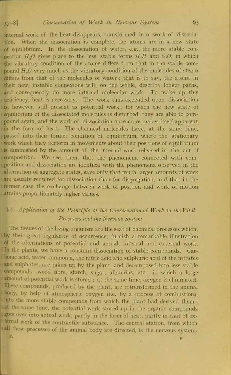 internal work of the heat disappears, transformed into work of dissocia- tion. When the dissociation is complete, the atoms are in a new state . of equilibrium, In the dissociation of water, e.g., the more stable con- nection H.,0 gives place to the less stable forms H.H and 0.0, in which the vibratory condition of the atoms differs from that in the stable com- pound H.,0 very much as the vibratory condition of the molecules of steam . differs from that of the molecules of water ; that is to say, the atoms in their new, instable connexions will, on the whole, describe longer paths, . and consequently do more internal molecular work. To make up this deficiency, heat is necessary. The work thus expended upon dissociation 1 is. however, still present as potential work : for when the new state of 1 equilibrium of the dissociated molecules is disturbed, they are able to com- pound again, and the work of dissociation once more makes itself apparent i in the form of heat. The chemical molecules have, at the same time, i passed into their former condition of equilibrium, where the stationary ' work which they perforin in movements about their positions of equilibrium 1 is diminished by the amount of the internal work released in the act of t composition. We see, then, that the phenomena connected with com- I position and dissociation are identical with the phenomena observed in the alternation of aggregate states, save only that much larger amounts of work are usually required for dissociation than for disgregation, and that in the ! former case the exchange between work of position and work of motion . attains proportionately higher values. (c)—Application of the Principle of the Conservation of Work to the Vital Processes and the Nervous System The tissues of the living organism are the seat of chemical processes which, : by their great regularity of occurrence, furnish a remarkable illustration of the alternations of potential and actual, internal and external work. 1 In the plants, we have a constant dissociation of stable compounds. Car- ! bonic acid, water, ammonia, the nitric acid and sulphuric acid of the nitrates ;and sulphates, are taken up by the plant, and decomposed into less stable compounds—wood fibre, starch, sugar, albumins, etc.—in which a large amount of potential work is stored ; at the same time, oxygen is eliminated. These compounds, produced by the plant, are retransformed in the animal body, by help of atmospheric oxygen (i.e. by a process of combustion), into the more stable compounds from which the plant had derived them ; at the same time, the potential work stored up in the organic compounds I 8oes over to actual work, partly in the form of heat, partly in that of ex- ternal work of the contractile substance. The central station, from which <all these processes of the animal body are directed, is the nervous system. L