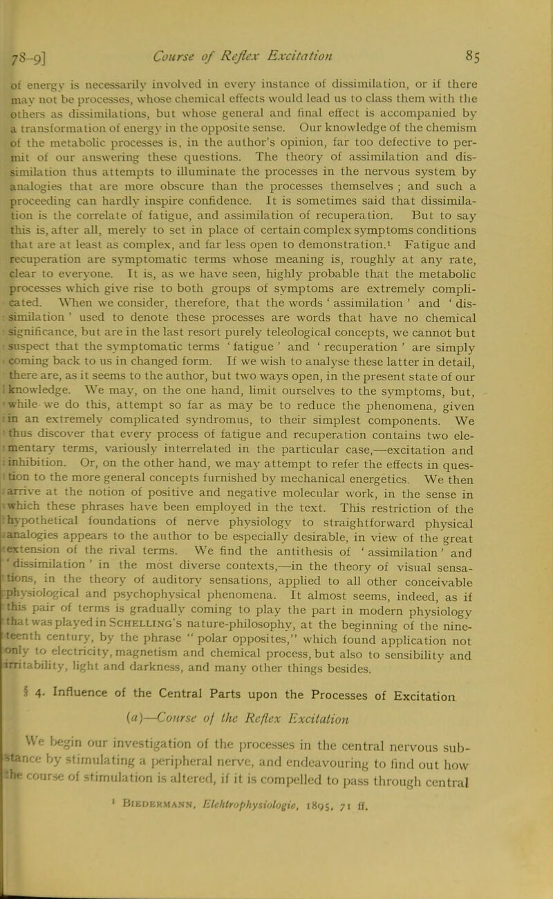 of energv is necessarily involved in every instance of dissimilation, or if there mav not be processes, whose chemical effects would lead us to class them with the others as dissimilations, but whose general and final effect is accompanied by a transformation of energy in the opposite sense. Our knowledge of the chemism of the metabolic processes is, in the author's opinion, far too defective to per- mit of our answering these questions. The theory of assimilation and dis- similation thus attempts to illuminate the processes in the nervous system by analogies that are more obscure than the processes themselves ; and such a proceeding can hardly inspire confidence. It is sometimes said that dissimila- tion is the correlate of fatigue, and assimilation of recuperation. But to say this is, after all, merely to set in place of certain complex symptoms conditions that are at least as complex, and far less open to demonstration.1 Fatigue and recuperation are symptomatic terms whose meaning is, roughly at any rate, clear to everyone. It is, as we have seen, highly probable that the metabolic processes which give rise to both groups of symptoms are extremely compli- cated. When we consider, therefore, that the words ' assimilation ' and ' dis- : similation ' used to denote these processes are words that have no chemical • significance, but are in the last resort purely teleological concepts, we cannot but : suspect that the symptomatic terms ' fatigue ' and ' recuperation ' are simply * coming back to us in changed form. If we wish to analyse these latter in detail, there are, as it seems to the author, but two ways open, in the present state of our I knowledge. We may, on the one hand, limit ourselves to the symptoms, but, •while we do this, attempt so far as may be to reduce the phenomena, given lin an extremely complicated syndromus, to their simplest components. We 1 thus discover that every process of fatigue and recuperation contains two ele- tmentary terms, variously interrelated in the particular case,—-excitation and 1 inhibition. Or, on the other hand, we may attempt to refer the effects in ques- i tion to the more general concepts furnished by mechanical energetics. We then .arrive at the notion of positive and negative molecular work, in the sense in iwhich these phrases have been employed in the text. This restriction of the •hypothetical foundations of nerve physiology to straightforward physical ^analogies appears to the author to be especially desirable, in view of the great eextension of the rival terms. We find the antithesis of 'assimilation' and ' dissimilation ' in the most diverse contexts,—in the theory of visual sensa- •tions, in the theory of auditory sensations, applied to all other conceivable ^physiological and psychophysical phenomena. It almost seems, indeed, as if this pair of terms is gradually coming to play the part in modern physiology 1 that was played in Schelling's nature-philosophy, at the beginning of the nine- '■teenth century, by the phrase  polar opposites, which found application not only to electricity, magnetism and chemical process, but also to sensibility and irritability, light and darkness, and many other things besides. § 4. Influence of the Central Parts upon the Processes of Excitation (a)—Course of the Reflex Excitation We begin our investigation of the processes in the central nervous sub- stanrf- by stimulating a peripheral nerve, and endeavouring to find out how the course of stimulation is altered, if it is compelled to pass through central 1 BiKDkkmann, Mchtrophysiologtt, i8<;5. 71 If.