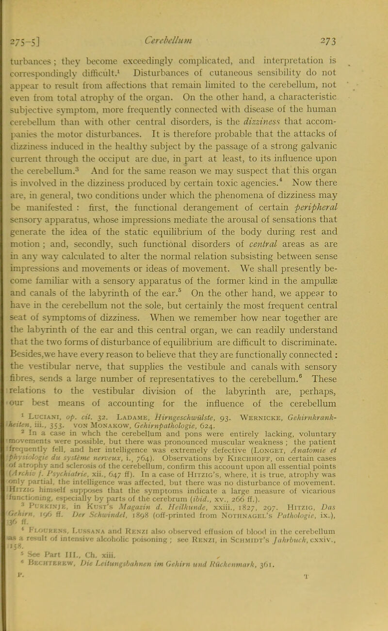 turbances ; they become exceedingly complicated, and interpretation is correspondingly difficult.1 Disturbances of cutaneous sensibility do not appear to result from affections that remain limited to the cerebellum, not even from total atrophy of the organ. On the other hand, a characteristic subjective symptom, more frequently connected with disease of the human cerebellum than with other central disorders, is the dizziness that accom- panies the motor disturbances. It is therefore probable that the attacks of dizziness induced in the healthy subject by the passage of a strong galvanic current through the occiput are due, in part at least, to its influence upon the cerebellum.3 And for the same reason we may suspect that this organ is involved in the dizziness produced by certain toxic agencies.4 Now there are, in general, two conditions under which the phenomena of dizziness may be manifested : first, the functional derangement of certain peripheral sensory apparatus, whose impressions mediate the arousal of sensations that generate the idea of the static equilibrium of the body during rest and motion ; and, secondly, such functional disorders of central areas as are in any way calculated to alter the normal relation subsisting between sense impressions and movements or ideas of movement. We shall presently be- come familiar with a sensory apparatus of the former kind in the ampullae and canals of the labyrinth of the ear. On the other hand, we appear to have in the cerebellum not the sole, but certainly the most frequent central seat of symptoms of dizziness. When we remember how near together are the labyrinth of the ear and this central organ, we can readily understand that the two forms of disturbance of equilibrium are difficult to discriminate. Besides.we have every reason to believe that they are functionally connected : the vestibular nerve, that supplies the vestibule and canals with sensory fibres, sends a large number of representatives to the cerebellum.6 These relations to the vestibular division of the labyrinth are, perhaps, our best means of accounting for the influence of the cerebellum 1 Locum, op. cii. 32. Ladame, Hirngeschwulste, 93. Wernicke, Gehirnkrank- heiten, Hi., 353. von Monakow, Gehirnpathologie, 624. - In a case in whch the cerebellum and pons were entirely lacking, voluntary movements were possible, but there was pronounced muscular weakness ; the patient frequently fell, and her intelligence was extremely defective (Longet, Anatomie et physioloqie du syslime nerveitx, i., 764). Observations by Kirchhoff, on certain cases of atrophy and sclerosis of the cerebellum, confirm this account upon all essential points (Archiv f. Psychiatric xii., 647 ff). In a case of Hitzig's, where, it is true, atrophy was only partial, the intelligence was affected, but there was no disturbance of movement. Hitzig himself supposes that the symptoms indicate a large measure of vicarious functioning, especially by parts of the cerebrum {ibid., xv., 266 ff.). 3 Pt-RkiNjE, in Kust's Maguzin d. Hcilhundc, xxiii., 1827, 297. Hitzig, Das Gehirn, \</, ff. Der Schwindel, 1898 (off-printed from Nothnagel's Pathologic, ix.), 136 ff. 6 1 PLOORM0, I.i.-ssan'a and Rknzi also observed effusion of blood in the cerebellum ■ a r'.sult of intensive alcoholic poisoning; see Renzi, in Schmidt's Jahrbuch, cxxiv., ' See Part HI., Ch. xiii. * Bechterew, Die Leilungsbahnen im Gehirn mid liiichcmnark, 361.